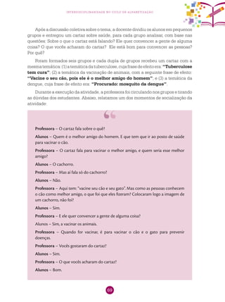 69
interdisciplinaridade no ciclo de alfabetização
Após a discussão coletiva sobre o tema, a docente dividiu os alunos em pequenos
grupos e entregou um cartaz sobre saúde, para cada grupo analisar, com base nas
questões: Sobre o que o cartaz está falando? Ele quer convencer a gente de alguma
coisa? O que vocês acharam do cartaz? Ele está bom para convencer as pessoas?
Por quê?
Foram formados seis grupos e cada dupla de grupos recebeu um cartaz com a
mesmatemática:(1)atemáticadatuberculose,cujafrasedeefeitoera:“Tuberculose
tem cura”; (2) a temática da vacinação de animais, com a seguinte frase de efeito:
“Vacine o seu cão, pois ele é o melhor amigo do homem”; e (3) a temática da
dengue, cuja frase de efeito era: “Procurado: mosquito da dengue”.
Durante a execução da atividade, a professora foi circulando nos grupos e tirando
as dúvidas dos estudantes. Abaixo, relatamos um dos momentos de socialização da
atividade:
Professora – O cartaz fala sobre o quê?
Alunos – Quem é o melhor amigo do homem. E que tem que ir ao posto de saúde
para vacinar o cão.
Professora – O cartaz fala para vacinar o melhor amigo, e quem seria esse melhor
amigo?
Alunos – O cachorro.
Professora – Mas aí fala só do cachorro?
Alunos – Não.
Professora – Aqui tem: “vacine seu cão e seu gato”. Mas como as pessoas conhecem
o cão como melhor amigo, o que foi que eles fizeram? Colocaram logo a imagem de
um cachorro, não foi?
Alunos – Sim.
Professora – E ele quer convencer a gente de alguma coisa?
Alunos – Sim, a vacinar os animais.
Professora – Quando for vacinar, é para vacinar o cão e o gato para prevenir
doenças.
Professora – Vocês gostaram do cartaz?
Alunos – Sim.
Professora – O que vocês acharam do cartaz?
Alunos – Bom.
 
