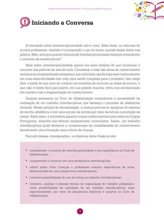 7
interdisciplinaridade no ciclo de alfabetização
Iniciando a Conversa
A discussão sobre interdisciplinaridade não é nova. Além disso, no discurso de
muitos professores, também é incorporado o uso do termo quando falam sobre sua
prática. Mas, será que quando falamos de interdisciplinaridade estamos entendendo
o conceito da mesma forma?
Falar sobre interdisciplinaridade parece ser mais simples do que incorporar o
conceito nas práticas de sala de aula. Considerar o todo das áreas de conhecimento
sembuscarafragmentaçãoexcessivae,poroutrolado,aprofundaresseconhecimento
em suas especificidades tem sido uma tarefa complexa para o professor. Isso exige
dele a saída de sua zona de conforto na tentativa de articular as áreas de ensino, o
que não é tarefa fácil para quem, em sua grande maioria, viveu sua escolarização
em contato com a fragmentação do conhecimento.
Quando pensamos no Ciclo de Alfabetização entendemos a necessidade da
realização de um trabalho interdisciplinar que favoreça o processo de alfabetizar
letrando. Nesse período de escolarização, a criança precisa se apropriar do sistema
de escrita alfabética e dos usos sociais da escrita por meio da leitura e produção de
textos. Além disso, é necessário garantir outros conhecimentos para além da Língua
Portuguesa, relativos aos demais componentes curriculares. Assim, um trabalho
interdisciplinar pode favorecer a compreensão da complexidade do conhecimento
favorecendo uma formação mais crítica da criança.
Partindo dessas considerações, os objetivos deste Caderno são:
	compreender o conceito de interdisciplinaridade e sua importância no Ciclo de•	
Alfabetização;
	compreender o currículo em uma perspectiva interdisciplinar;•	
	refletir sobre como crianças e professores avaliam experiências de aulas•	
desenvolvidas em uma perspectiva interdisciplinar;
	conhecer possibilidades do uso da leitura no trabalho interdisciplinar;•	
	conhecer, analisar e planejar formas de organização do trabalho pedagógico•	
como possibilidades de realização de um trabalho interdisciplinar, mais
especificamente, por meio de sequências didáticas e projetos no Ciclo de
Alfabetização.
 
