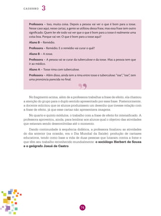 74
cade r n o 3
Professora – Isso, muita coisa. Depois a pessoa vai ver o que é bom para a tosse.
Nesse caso aqui, nesse cartaz, a gente se utilizou dessa frase, mas essa frase tem outro
significado. Quem ler ele todo vai ver que o que é bom para a tosse é realmente uma
coisa boa. Porque vai ver. O que é bom para a tosse aqui?
Aluno B – Remédio.
Professora – Remédio. E o remédio vai curar o quê?
Aluno B – A tosse.
Professora – A pessoa vai se curar da tuberculose e da tosse. Mas a pessoa tem que
ir ao médico.
Aluno A – Tosse rima com tuberculose.
Professora – Além disso, ainda tem a rima entre tosse e tuberculose: “ose”, “ose”, tem
uma pronúncia parecida no final.
No fragmento acima, além de a professora trabalhar a frase de efeito, ela chamou
a atenção do grupo para o duplo sentido apresentado por essa frase. Posteriormente,
a docente solicitou que os alunos produzissem um desenho que tivesse relação com
a frase de efeito, já que esse cartaz não apresentava imagens.
No quarto e quinto módulos, o trabalho com a frase de efeito foi intensificado. A
professora aproveitou, ainda, para lembrar aos alunos qual o objetivo das atividades
que estavam sendo desenvolvidas até o momento.
Dando continuidade à sequência didática, a professora finalizou as atividades
do dia anterior (na ocasião, era o Dia Mundial da Saúde): produção de cartazes
educativos, tendo como base a vida de duas pessoas que lutaram contra a fome e
que têm seu trabalho reconhecido mundialmente: o sociólogo Herbert de Souza
e o geógrafo Josué de Castro.
 