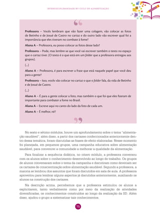 75
interdisciplinaridade no ciclo de alfabetização
Professora – Vocês lembram que vão fazer uma colagem, vão colocar as fotos
de Betinho e de Josué de Castro no cartaz e do outro lado vão escrever qual foi a
importância que eles tiveram no combate à fome?
Aluna A – Professora, eu posso colocar as fotos desse lado?
Professora – Pode, mas lembre-se que você vai escrever também o texto no espaço
que o cartaz tiver. (O texto é o que está em um folder que a professora entregou aos
grupos).
(...)
Aluno A – Professora, é para escrever a frase que está naquele papel que você deu
para a gente?
Professora – Isso, vocês vão colocar no cartaz o que o folder fala, da vida de Betinho
e de Josué de Castro.
(...)
Aluno A – É para a gente colocar a foto, mas também o que foi que eles fizeram de
importante para combater a fome no Brasil.
Aluna A – Escreve aqui no canto do lado da foto de cada um.
Aluno A – É melhor, né?
No sexto e sétimo módulos, houve um aprofundamento sobre o tema “alimenta-
ção saudável”; além disso, a partir dos cartazes confeccionados anteriormente den-
tro dessa temática, foram discutidas as frases de efeito elaboradas. Nesse momento
foi planejada, em pequenos grupos, uma campanha educativa sobre alimentação
saudável, para convencer a comunidade a melhorar a qualidade da alimentação.
Para finalizar a sequência didática, no oitavo módulo, a professora conversou
com os alunos sobre o conhecimento desenvolvido ao longo do trabalho. Os grupos
de alunos conversaram sobre o tema da campanha e discutiram como deveriam ser
os cartazes de conscientização sobre alimentação saudável. Segundo a professora, a
maioria se lembrou dos assuntos que foram discutidos em sala de aula. A professora
aproveitou para lembrar alguns aspectos já discutidos anteriormente, auxiliando os
alunos na construção dos cartazes.
Na descrição acima, percebemos que a professora estimulou os alunos a
explicitarem, tanto verbalmente como por meio da realização de atividades
diversificadas, os conhecimentos construídos ao longo da realização da SD. Além
disso, ajudou o grupo a sistematizar tais conhecimentos.
 