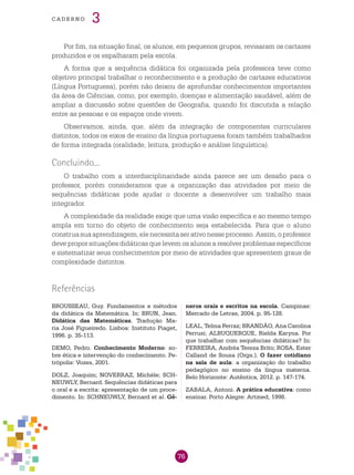 76
cade r n o 3
Por fim, na situação final, os alunos, em pequenos grupos, revisaram os cartazes
produzidos e os espalharam pela escola.
A forma que a sequência didática foi organizada pela professora teve como
objetivo principal trabalhar o reconhecimento e a produção de cartazes educativos
(Língua Portuguesa), porém não deixou de aprofundar conhecimentos importantes
da área de Ciências, como, por exemplo, doenças e alimentação saudável, além de
ampliar a discussão sobre questões de Geografia, quando foi discutida a relação
entre as pessoas e os espaços onde vivem.
Observamos, ainda, que, além da integração de componentes curriculares
distintos, todos os eixos de ensino da língua portuguesa foram também trabalhados
de forma integrada (oralidade, leitura, produção e análise linguística).
Concluindo...
O trabalho com a interdisciplinaridade ainda parece ser um desafio para o
professor, porém consideramos que a organização das atividades por meio de
sequências didáticas pode ajudar o docente a desenvolver um trabalho mais
integrador.
A complexidade da realidade exige que uma visão específica e ao mesmo tempo
ampla em torno do objeto de conhecimento seja estabelecida. Para que o aluno
construasuaaprendizagem,elenecessitaserativonesseprocesso.Assim,oprofessor
deve propor situações didáticas que levem os alunos a resolver problemas específicos
e sistematizar seus conhecimentos por meio de atividades que apresentem graus de
complexidade distintos.
BROUSSEAU, Guy. Fundamentos e métodos
da didática da Matemática. In: BRUN, Jean.
Didática das Matemáticas. Tradução Ma-
ria José Figueiredo. Lisboa: Instituto Piaget,
1996. p. 35-113.
DEMO, Pedro. Conhecimento Moderno: so-
bre ética e intervenção do conhecimento. Pe-
trópolis: Vozes, 2001.
DOLZ, Joaquim; NOVERRAZ, Michèle; SCH-
NEUWLY, Bernard. Sequências didáticas para
o oral e a escrita: apresentação de um proce-
dimento. In: SCHNEUWLY, Bernard et al. Gê-
Referências
neros orais e escritos na escola. Campinas:
Mercado de Letras, 2004. p. 95-128.
LEAL, Telma Ferraz; BRANDÃO, Ana Carolina
Perrusi; ALBUQUERQUE, Rielda Karyna. Por
que trabalhar com sequências didáticas? In:
FERREIRA, Andréa Tereza Brito; ROSA, Ester
Calland de Sousa (Orgs.). O fazer cotidiano
na sala de aula: a organização do trabalho
pedagógico no ensino da língua materna.
Belo Horizonte: Autêntica, 2012. p. 147-174.
ZABALA, Antoni. A prática educativa: como
ensinar. Porto Alegre: Artmed, 1998.
 
