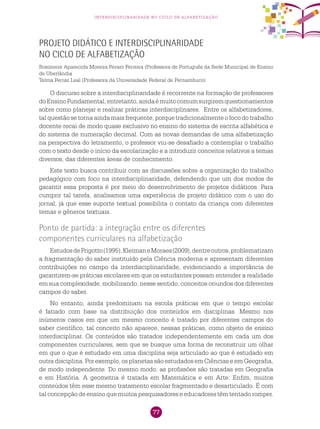 77
interdisciplinaridade no ciclo de alfabetização
Projeto didático e interdisciplinaridade
no Ciclo de Alfabetização
Rosimeire Aparecida Moreira Peraro Ferreira (Professora de Português da Rede Municipal de Ensino
de Uberlândia
Telma Ferraz Leal (Professora da Universidade Federal de Pernambuco)
O discurso sobre a interdisciplinaridade é recorrente na formação de professores
doEnsinoFundamental,entretanto,aindaémuitocomumsurgiremquestionamentos
sobre como planejar e realizar práticas interdisciplinares. Entre os alfabetizadores,
tal questão se torna ainda mais frequente, porque tradicionalmente o foco do trabalho
docente recai de modo quase exclusivo no ensino do sistema de escrita alfabética e
do sistema de numeração decimal. Com as novas demandas de uma alfabetização
na perspectiva do letramento, o professor viu-se desafiado a contemplar o trabalho
com o texto desde o início da escolarização e a introduzir conceitos relativos a temas
diversos, das diferentes áreas de conhecimento.
Este texto busca contribuir com as discussões sobre a organização do trabalho
pedagógico com foco na interdisciplinaridade, defendendo que um dos modos de
garantir essa proposta é por meio do desenvolvimento de projetos didáticos. Para
cumprir tal tarefa, analisamos uma experiência de projeto didático com o uso do
jornal, já que esse suporte textual possibilita o contato da criança com diferentes
temas e gêneros textuais.
Ponto de partida: a integração entre os diferentes
componentes curriculares na alfabetização
EstudosdeFrigotto(1995),KleimaneMoraes(2009),dentreoutros,problematizam
a fragmentação do saber instituído pela Ciência moderna e apresentam diferentes
contribuições no campo da interdisciplinaridade, evidenciando a importância de
garantirem-se práticas escolares em que os estudantes possam entender a realidade
em sua complexidade, mobilizando, nesse sentido, conceitos oriundos dos diferentes
campos do saber.
No entanto, ainda predominam na escola práticas em que o tempo escolar
é fatiado com base na distribuição dos conteúdos em disciplinas. Mesmo nos
inúmeros casos em que um mesmo conceito é tratado por diferentes campos do
saber científico, tal conceito não aparece, nessas práticas, como objeto de ensino
interdisciplinar. Os conteúdos são tratados independentemente em cada um dos
componentes curriculares, sem que se busque uma forma de reconstruir um olhar
em que o que é estudado em uma disciplina seja articulado ao que é estudado em
outra disciplina. Por exemplo, os planetas são estudados em Ciências e em Geografia,
de modo independente. Do mesmo modo, as profissões são tratadas em Geografia
e em História. A geometria é tratada em Matemática e em Arte. Enfim, muitos
conteúdos têm esse mesmo tratamento escolar fragmentado e desarticulado. É com
tal concepção de ensino que muitos pesquisadores e educadores têm tentado romper.
 