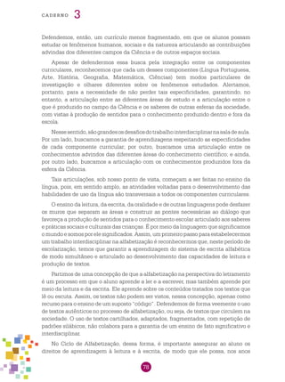 78
cade r n o 3
Defendemos, então, um currículo menos fragmentado, em que os alunos possam
estudar os fenômenos humanos, sociais e da natureza articulando as contribuições
advindas dos diferentes campos da Ciência e de outros espaços sociais.
Apesar de defendermos essa busca pela integração entre os componentes
curriculares, reconhecemos que cada um desses componentes (Língua Portuguesa,
Arte, História, Geografia, Matemática, Ciências) tem modos particulares de
investigação e olhares diferentes sobre os fenômenos estudados. Alertamos,
portanto, para a necessidade de não perder tais especificidades, garantindo, no
entanto, a articulação entre as diferentes áreas de estudo e a articulação entre o
que é produzido no campo da Ciência e os saberes de outras esferas da sociedade,
com vistas à produção de sentidos para o conhecimento produzido dentro e fora da
escola.
Nessesentido,sãograndesosdesafiosdotrabalhointerdisciplinarnasaladeaula.
Por um lado, buscamos a garantia de aprendizagens respeitando as especificidades
de cada componente curricular; por outro, buscamos uma articulação entre os
conhecimentos advindos das diferentes áreas do conhecimento científico; e ainda,
por outro lado, buscamos a articulação com os conhecimentos produzidos fora da
esfera da Ciência.
Tais articulações, sob nosso ponto de vista, começam a ser feitas no ensino da
língua, pois, em sentido amplo, as atividades voltadas para o desenvolvimento das
habilidades de uso da língua são transversais a todos os componentes curriculares.
O ensino da leitura, da escrita, da oralidade e de outras linguagens pode desfazer
os muros que separam as áreas e construir as pontes necessárias ao diálogo que
favoreça a produção de sentidos para o conhecimento escolar articulado aos saberes
e práticas sociais e culturais das crianças. É por meio da linguagem que significamos
o mundo e somos por ele significados. Assim, um primeiro passo para estabelecermos
um trabalho interdisciplinar na alfabetização é reconhecermos que, neste período de
escolarização, temos que garantir a aprendizagem do sistema de escrita alfabética
de modo simultâneo e articulado ao desenvolvimento das capacidades de leitura e
produção de textos.
Partimos de uma concepção de que a alfabetização na perspectiva do letramento
é um processo em que o aluno aprende a ler e a escrever, mas também aprende por
meio da leitura e da escrita. Ele aprende sobre os conteúdos tratados nos textos que
lê ou escuta. Assim, os textos não podem ser vistos, nessa concepção, apenas como
recurso para o ensino de um suposto “código”. Defendemos de forma veemente o uso
de textos autênticos no processo de alfabetização, ou seja, de textos que circulem na
sociedade. O uso de textos cartilhados, adaptados, fragmentados, com repetição de
padrões silábicos, não colabora para a garantia de um ensino de fato significativo e
interdisciplinar.
No Ciclo de Alfabetização, dessa forma, é importante assegurar ao aluno os
direitos de aprendizagem à leitura e à escrita, de modo que ele possa, nos anos
 