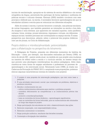 79
interdisciplinaridade no ciclo de alfabetização
iniciais de escolarização, apropriar-se do sistema de escrita alfabética e da norma
ortográfica da língua, permitindo-lhe participar de forma legítima e autônoma de
práticas sociais e culturais diversas. Kleiman (2005) também corrobora com esse
princípio e defende que, na escola, é necessário favorecer aprendizagens em que os
estudantes utilizem a escrita para se comunicar em diferentes situações.
Além do acesso à escrita, é preciso favorecer a inserção, nas práticas escolares,
de outras linguagens, que também garantem as interações na escola e fora dela.
As imagens e sons diversos, que aparecem em variados suportes, como panfletos,
cartazes, livros, revistas, jornais televisivos, impressos e virtuais, em diferentes
espaços sociais, também precisam ser contemplados no espaço escolar. É nessa
perspectiva que discutimos, adiante, sobre o potencial dos projetos didáticos
com uso de jornais, no Ciclo de Alfabetização.
Projeto didático e interdisciplinaridade: potencialidades
para a alfabetização na perspectiva do letramento
A Pedagogia de Projetos, proposta em diferentes momentos da história da
Educação – como, por exemplo, nas discussões realizadas por Dewey (1959), no
início do século XX – parece ainda atual, na medida em que propõe uma mudança
na maneira de refletir sobre a escola e o currículo escolar, ao mesmo tempo em
que permite uma abordagem interdisciplinar da prática pedagógica. Além disso,
constitui-se como forma de engajar estudantes e professores no processo de
aprendizagem e de intervenção social. Retomando Leite (1998), já citada nos
Cadernos de Formação do PNAIC 2013, e ampliando suas proposições, podemos
elencar algumas características centrais do trabalho com projetos:
No Caderno 5, são
discutidos conceitos
importantes para
o aprofundamento
dessa questão, tais
como o de “língua”,
“oralidade”, “texto” e
“gênero”.
Na unidade 6
dos Cadernos de
Formação do PNAIC
2013, são realizadas
reflexões importantes
sobre o trabalho com
projetos didáticos.
1.	 O projeto é uma proposta de intervenção pedagógica, que tem como base a
pesquisa.
2.	 É uma atividade intencional e social, que contempla um problema, objetivos e
produtos concretos.
3.	 Aborda o conhecimento em uso:
–	enfoca conhecimentos relevantes para resolver o problema proposto;
–	considera efetivamente as competências e os conhecimentos prévios dos
alunos;
–	promove a interdisciplinaridade;
–	trata os conteúdos de forma dinâmica – aprendizagem significativa;
–	trata os conteúdos de forma helicoidal, pois os conhecimentos são retomados
ao longo das etapas do projeto.
4.	 Exige participação dos estudantes em todo o desenvolvimento das ações.
5.	 Estimula cooperação, com responsabilidade mútua.
6.	 Estimula a autonomia e a iniciativa.
7.	 Exige produção autêntica, resultante das decisões tomadas.
8.	 Contempla a divulgação dos trabalhos.
 