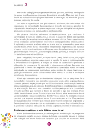 80
cade r n o 3
O trabalho pedagógico com projetos didáticos, portanto, valoriza a participação
de alunos e professores nos processos de ensinar e aprender. Mais que isso, é uma
forma de ação educativa que pode favorecer a articulação de diferentes grupos/
pessoas, no interior da escola.
As vozes e experiências dos participantes, sobretudo dos estudantes, são
importantes na consolidação das propostas de trabalho por meio de projetos. Os
objetivos são voltados para a aprendizagem das crianças mais pela mediação dos
professores e menos pela transmissão de conhecimentos.
Os projetos didáticos delineiam situações-problema que conduzem à
investigação, à busca de informações, à seleção e análise de dados, aos registros,
enfim,àproduçãodeconhecimentossobreostemasescolhidos.Essesprocedimentos
levam os alunos a pensar sobre os conteúdos a serem aprendidos, relacionando-os
à realidade com vistas a refletir sobre ela e nela intervir, se necessário, para a sua
transformação. Desse modo, é necessário romper com a fragmentação do currículo
e buscar conhecimentos relativos a diferentes áreas de conhecimento, para que os
problemas sejam resolvidos. A interdisciplinaridade, portanto, é princípio fundante
do trabalho com projetos didáticos.
Para Leite (1998), Nery (2007), Barbosa e Horn (2008), dentre outros, um projeto
é desenvolvido em algumas etapas, como: a escolha do tema, a problematização,
o levantamento de hipóteses, a seleção de fontes de informação e pesquisa, a
elaboração do cronograma de execução, o planejamento coletivo das ações que
possibilitem a busca de respostas aos problemas levantados acerca do tema,
articulando os componentes curriculares cujos objetos de estudo favoreçam a
produção de sentidos para o conhecimento sobre o tema, e, por fim, a avaliação e
socialização dos resultados.
Cabe aqui ressaltar que as descobertas começam com as perguntas. Se a
curiosidade é necessária para aprender, precisamos levar a sério as perguntas das
crianças, pois são as perguntas que, em última instância, instauram processos de
ensino e aprendizagem, de produção de conhecimentos e de sentidos para as práticas
de alfabetização. Por outro lado, o docente também pode provocar a curiosidade,
levando questões que suscitem o desejo de aprender e agir das crianças. Desse
modo, na escolha dos temas, é muito importante discutir sobre a relevância do que
vai ser estudado e estabelecer formas de intervenção social. As crianças precisam
perceber que o que se aprende na escola é importante para a vida. Elas precisam
se engajar em ações escolares que possam gerar consequências para as pessoas. O
favorecimento das interações com a comunidade no momento de socialização do que
é aprendido é uma das formas de dar sentido ao próprio processo de escolarização.
Do discurso às práticas: projeto didático com o jornal
Como discutido anteriormente, na abordagem da alfabetização na perspectiva
do letramento, propõe-se que o ensino da leitura e da escrita garanta o contato
das crianças com textos autênticos, integrais, que circulam na sociedade. Além
 