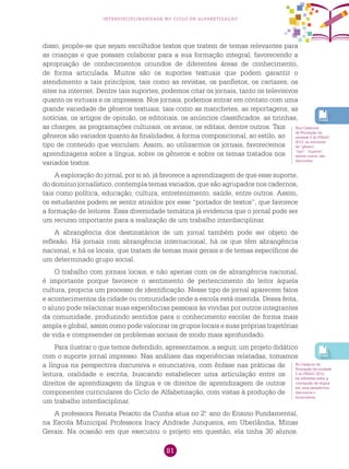 81
interdisciplinaridade no ciclo de alfabetização
disso, propõe-se que sejam escolhidos textos que tratem de temas relevantes para
as crianças e que possam colaborar para a sua formação integral, favorecendo a
apropriação de conhecimentos oriundos de diferentes áreas de conhecimento,
de forma articulada. Muitos são os suportes textuais que podem garantir o
atendimento a tais princípios, tais como as revistas, os panfletos, os cartazes, os
sites na internet. Dentre tais suportes, podemos citar os jornais, tanto os televisivos
quanto os virtuais e os impressos. Nos jornais, podemos entrar em contato com uma
grande variedade de gêneros textuais, tais como as manchetes, as reportagens, as
notícias, os artigos de opinião, os editoriais, os anúncios classificados, as tirinhas,
as charges, as programações culturais, os avisos, os editais, dentre outros. Tais
gêneros são variados quanto às finalidades, à forma composicional, ao estilo, ao
tipo de conteúdo que veiculam. Assim, ao utilizarmos os jornais, favorecemos
aprendizagens sobre a língua, sobre os gêneros e sobre os temas tratados nos
variados textos.
A exploração do jornal, por si só, já favorece a aprendizagem de que esse suporte,
do domínio jornalístico, contempla temas variados, que são agrupados nos cadernos,
tais como política, educação, cultura, entretenimento, saúde, entre outros. Assim,
os estudantes podem se sentir atraídos por esse “portador de textos”, que favorece
a formação de leitores. Essa diversidade temática já evidencia que o jornal pode ser
um recurso importante para a realização de um trabalho interdisciplinar.
A abrangência dos destinatários de um jornal também pode ser objeto de
reflexão. Há jornais com abrangência internacional, há os que têm abrangência
nacional, e há os locais, que tratam de temas mais gerais e de temas específicos de
um determinado grupo social.
O trabalho com jornais locais, e não apenas com os de abrangência nacional,
é importante porque favorece o sentimento de pertencimento do leitor àquela
cultura, propicia um processo de identificação. Nesse tipo de jornal aparecem fatos
e acontecimentos da cidade ou comunidade onde a escola está inserida. Dessa feita,
o aluno pode relacionar suas experiências pessoais às vividas por outros integrantes
da comunidade, produzindo sentidos para o conhecimento escolar de forma mais
ampla e global, assim como pode valorizar os grupos locais e suas próprias trajetórias
de vida e compreender os problemas sociais de modo mais aprofundado.
Para ilustrar o que temos defendido, apresentamos, a seguir, um projeto didático
com o suporte jornal impresso. Nas análises das experiências relatadas, tomamos
a língua na perspectiva discursiva e enunciativa, com ênfase nas práticas de
leitura, oralidade e escrita, buscando estabelecer uma articulação entre os
direitos de aprendizagem da língua e os direitos de aprendizagem de outros
componentes curriculares do Ciclo de Alfabetização, com vistas à produção de
um trabalho interdisciplinar.
A professora Renata Peixoto da Cunha atua no 2.o
ano do Ensino Fundamental,
na Escola Municipal Professora Iracy Andrade Junqueira, em Uberlândia, Minas
Gerais. Na ocasião em que executou o projeto em questão, ela tinha 30 alunos.
Nos Cadernos
de Formação da
unidade 5 do PNAIC
2013, os conceitos
de “gênero”,
“tipo”, “suporte”,
dentre outros, são
discutidos.
No Caderno de
Formação da unidade
5 do PNAIC 2015,
há reflexões sobre a
concepção de língua
em uma perspectiva
discursiva e
enunciativa.
 