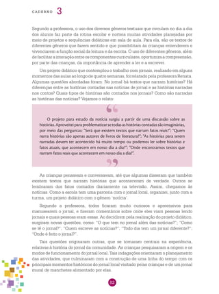 82
cade r n o 3
Segundo a professora, o uso dos diversos gêneros textuais que circulam no dia a dia
dos alunos faz parte da rotina escolar e norteia muitas atividades planejadas por
meio de projetos e sequências didáticas em sala de aula. Para ela, são os textos de
diferentes gêneros que fazem sentido e que possibilitam às crianças entenderem e
vivenciarem a função social da leitura e da escrita. O uso de diferentes gêneros, além
defacilitarainteraçãoentreoscomponentescurriculares,oportunizaacompreensão,
por parte das crianças, da importância de aprender a ler e a escrever.
Um projeto didático que contemplou o trabalho com jornais, realizado em alguns
momentos das aulas ao longo de quatro semanas, foi relatado pela professora Renata.
Algumas questões abordadas foram: No jornal há textos que narram histórias? Há
diferenças entre as histórias contadas nas notícias de jornal e as histórias narradas
nos contos? Quais tipos de histórias são contados nos jornais? Como são narradas
as histórias das notícias? Vejamos o relato:
O projeto para estudo da notícia surgiu a partir de uma discussão sobre as
histórias.Aproveiteiparaproblematizarsetodasashistóriascontadassãoimaginárias,
por meio das perguntas: “Será que existem textos que narram fatos reais?”; “Quem
narra histórias são apenas autores de livros de literatura?”; “As histórias para serem
narradas devem ter acontecido há muito tempo ou podemos ler sobre histórias e
fatos atuais, que acontecem em nosso dia a dia?”; “Onde encontramos textos que
narram fatos reais que acontecem em nosso dia a dia?”.
As crianças pensavam e conversavam, até que algumas disseram que também
existem textos que narram histórias que aconteceram de verdade. Outros se
lembraram dos fatos contados diariamente na televisão. Assim, chegamos às
notícias. Como a escola tem uma parceria com o jornal local, organizei, junto com a
turma, um projeto didático com o gênero ‘notícia’.
Segundo a professora, todos ficaram muito curiosos e apreensivos para
manusearem o jornal, e fizeram comentários sobre onde eles viam pessoas lendo
jornais e quais pessoas eram essas. Ao decidirem pela realização do projeto didático,
surgiram novas questões, como: “O que tem no jornal além das notícias?”; “Como
se lê o jornal?”; “Quem escreve as notícias?”; “Todo dia tem um jornal diferente?”;
“Onde é feito o jornal?”.
Tais questões originaram outras, que se tornaram centrais na experiência,
relativas à história do jornal da comunidade. As crianças pesquisaram a origem e os
modos de funcionamento do jornal local. Tais indagações orientaram o planejamento
das atividades, que culminaram com a construção de uma linha do tempo com os
principais momentos históricos do jornal local visitado pelas crianças e de um jornal
mural de manchetes alimentado por elas.
 