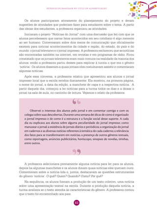 83
interdisciplinaridade no ciclo de alfabetização
A professora selecionava previamente alguma notícia para ler para os alunos,
depois lia algumas manchetes e os alunos diziam quais notícias eles queriam ouvir.
Comentavam sobre a notícia lida e, juntos, destacavam as questões estruturantes
do gênero ‘notícia’: O quê? Quem? Quando? Como? Por quê?
Na sequência, os alunos fizeram a produção de um texto coletivo, uma notícia
sobre uma apresentação teatral na escola. Durante a produção daquela notícia, a
turma avaliava se o texto atendia às características do gênero. A professora contou
que o texto foi encaminhado aos pais.
Os alunos participaram ativamente do planejamento do projeto e deram
sugestões de atividades que poderiam fazer para estudarem sobre o tema. A partir
das ideias dos estudantes, a professora organizou as atividades.
Iniciaram o projeto “Notícias do Jornal” com uma discussão que fez com que os
alunos percebessem que narrar fatos acontecidos em seu cotidiano é algo inerente
ao ser humano. Conversaram sobre dois meios de comunicação que oficialmente
existem para noticiar acontecimentos da cidade e região, do estado, do país e do
mundo: o jornal televisivo e o jornal impresso. A professora esclareceu que as notícias
são encontradas também na internet, em revistas e em programas de rádio. Ficou
constatado que os jornais televisivos eram mais comuns na realidade da maioria dos
alunos; então a professora partiu desses para explicar à turma o que era o gênero
‘notícia’. Os alunos disseram a quais jornais eles costumavam assistir e comentaram
algumas notícias.
Após essa conversa, a professora relatou que apresentou aos alunos o jornal
impresso local que a escola recebia diariamente. Ela mostrou, na primeira página,
o nome do jornal, a data da edição, a manchete de capa e a respectiva notícia. A
partir daquele dia, começou a ler notícias para a turma todos os dias e a deixar o
jornal na sala de aula, no cantinho de leitura. Vejamos o relato da professora:
Observei o interesse dos alunos pelo jornal e em comentar comigo e com os
colegas sobre suas descobertas. Durante uma semana dei dicas de como é organizado
o jornal impresso e de como é a estrutura e a função social desse suporte. A cada
dia eu explicava aos alunos sobre alguma peculiaridade do jornal impresso: como
manusear o jornal; a existência de jornais diários e periódicos; a organização do jornal
em cadernos e as diversas notícias referentes à temática de cada caderno; a relevância
dos fatos para se transformarem em notícias; a presença de outros gêneros textuais,
como reportagens, anúncios publicitários, horóscopo, sinopses de novelas, tirinhas,
entre outros.
 