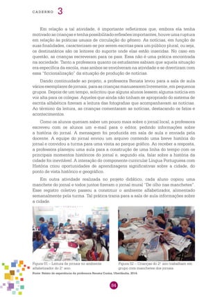 84
cade r n o 3
Em relação a tal atividade, é importante refletirmos que, embora ela tenha
motivado as crianças e tenha possibilitado reflexões importantes, houve uma ruptura
em relação às práticas usuais de circulação do gênero. As notícias, em função de
suas finalidades, caracterizam-se por serem escritas para um público plural, ou seja,
os destinatários são os leitores do suporte onde elas estão inseridas. No caso em
questão, as crianças escreveram para os pais. Essa não é uma prática encontrada
na sociedade. Tanto a professora quanto os estudantes sabiam que aquela situação
era específica da escola, mas ambos se envolveram na atividade e se divertiram com
essa “ficcionalização” da situação de produção de notícias.
Dando continuidade ao projeto, a professora Renata levou para a sala de aula
vários exemplares de jornais, para as crianças manusearem livremente, em pequenos
grupos. Depois de um tempo, solicitou que alguns alunos lessem alguma notícia em
voz alta para os colegas. Aqueles que ainda não tinham se apropriado do sistema de
escrita alfabética fizeram a leitura das fotografias que acompanhavam as notícias.
Ao término da leitura, as crianças comentaram as notícias, destacando os fatos e
acontecimentos.
Como os alunos queriam saber um pouco mais sobre o jornal local, a professora
escreveu com os alunos um e-mail para o editor, pedindo informações sobre
a história do jornal. A mensagem foi produzida em sala de aula e enviada pela
docente. A equipe do jornal enviou um arquivo contendo uma breve história do
jornal e convidou a turma para uma visita ao parque gráfico. Ao receber a resposta,
a professora planejou uma aula para a construção de uma linha do tempo com os
principais momentos históricos do jornal e, segundo ela, falar sobre a história da
cidade foi inevitável. A interação do componente curricular Língua Portuguesa com
História criou oportunidades de aprendizagens significativas sobre a cidade, do
ponto de vista histórico e geográfico.
Em outra atividade realizada no projeto didático, cada aluno copiou uma
manchete do jornal e todos juntos fizeram o jornal mural “De olho nas manchetes”.
Esse registro coletivo passou a constituir o ambiente alfabetizador, alimentado
semanalmente pela turma. Tal prática trazia para a sala de aula informações sobre
a cidade.
Fonte: Relato de experiência da professora Renata Cunha, Uberlândia, 2014.
Figura 01 – Leitura de jornais no ambiente
alfabetizador do 2.o
ano.
Figura 02 – Crianças do 2.o
ano trabalham em
grupo com manchetes dos jornais.
 