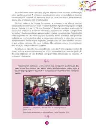 85
interdisciplinaridade no ciclo de alfabetização
Ao trabalharem com a primeira página, alguns alunos notaram a informação
sobre o preço do jornal. A professora problematizou sobre a quantidade de dinheiro
necessário para comprar um exemplar do jornal para cada aluno, estabelecendo,
assim, uma articulação com a Matemática.
No livro didático de Língua Portuguesa, a professora e os alunos estavam
trabalhando em uma unidade sobre os contos de fadas. A professora propôs a criação
de manchetes e notícias do “Mundo Encantado”. Renata criou para os alunos uma
notícia que retratava o ataque do lobo mau à vovozinha da história “Chapeuzinho
Vermelho”. Os alunos soltaram a imaginação e criaram várias notícias. As produções
foram expostas em um varal no pátio da escola. Nessa atividade, eles puderam
mobilizar os conhecimentos sobre a forma composicional e o estilo das notícias,
apropriados nas outras etapas do projeto, para produzir um texto da esfera literária,
já que os fatos narrados não eram verídicos. Na realidade, eles se divertiram com
essa situação imaginária criada por eles.
Para finalizar o projeto, foi planejada uma visita do 2.o
ano ao parque gráfico do
jornal, onde os alunos conheceram um pouco mais sobre o processo de produção
do jornal impresso em um divertido bate-papo com profissionais da empresa. A
professora relatou que:
Todos ficaram eufóricos e se envolveram para conseguirem a autorização dos
pais e o meio de transporte para a visita, que foi a culminância do projeto. Após o
passeio ao parque gráfico do jornal, os alunos escreveram coletivamente o relatório
da visita.
Figura 03 – Crianças do 2.o
ano em visita ao parque gráfico do
jornal local.
Fonte: Relato de experiência da professora Renata Cunha, Uberlândia, 2014.
 