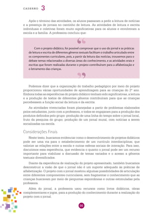 86
cade r n o 3
Após o término das atividades, os alunos passaram a pedir a leitura de notícias
e a presença de jornais no cantinho de leitura. As atividades de leitura e escrita
individuais e coletivas foram muito significativas para os alunos e envolveram a
escola e a família. A professora concluiu que:
Com o projeto didático, foi possível comprovar que o uso do jornal e as práticas
de leitura e escrita de diferentes gêneros textuais facilitam o trabalho articulado entre
os componentes curriculares, pois, a partir da leitura das notícias, trouxemos para o
debate temas relacionados a diversas áreas do conhecimento, e as atividades orais e
escritas que foram realizadas durante o projeto contribuíram para a alfabetização e
o letramento das crianças.
Podemos dizer que a organização do trabalho pedagógico por meio do projeto
proporcionou várias oportunidades de aprendizagem para as crianças do 2º ano.
Embora todas as experiências do projeto didático tenham sido significativas, a leitura
e a produção de textos de diferentes gêneros contribuíram para que as crianças
percebessem a função social da leitura e da escrita.
As atividades vivenciadas foram planejadas a partir de problemas elaborados
pelos estudantes, junto com a professora, e todos se engajaram para a produção dos
produtos definidos pelo grupo: produção de uma linha do tempo sobre o jornal local,
fruto da pesquisa do grupo; produção de um jornal mural, com notícias a serem
socializadas na escola.
Considerações Finais
Neste texto, buscamos evidenciar como o desenvolvimento de projetos didáticos
pode ser uma via para o estabelecimento de um currículo interdisciplinar, que
valorize as relações entre a escola e outras esferas sociais de interação. Para isso,
discutimos essa experiência, que evidencia o quanto o jornal pode ser um recurso
importante para viabilizar a discussão de temas variados e o acesso a gêneros
textuais diversificados.
Diante da experiência de realização do projeto apresentado, também buscamos
desconstruir a visão de que o jornal não é um suporte adequado às práticas de
alfabetização. O projeto com o jornal mostrou algumas possibilidades de articulação
entre diferentes componentes curriculares, sem fragmentar o conhecimento que as
crianças buscavam por meio de perguntas espontâneas e outras estimuladas pela
professora.
Além do jornal, a professora usou recursos como livros didáticos, obras
complementares e jogos, para a produção do conhecimento durante a realização do
projeto com o jornal.
 