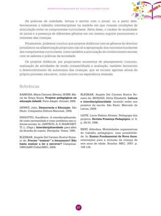 87
interdisciplinaridade no ciclo de alfabetização
As práticas de oralidade, leitura e escrita com o jornal, ou a partir dele,
favoreceram o trabalho interdisciplinar na medida em que criaram condições de
articulação entre os componentes curriculares. Além disso, o caráter de atualidade
do jornal e a presença de diferentes gêneros em um mesmo suporte promoveram o
interesse das crianças.
Finalmente, podemos concluir que projetos didáticos com os gêneros do domínio
jornalístico na alfabetização propiciam não só a apropriação dos conceitos fundantes
dos componentes curriculares, como também a articulação do conhecimento escolar
com os saberes e práticas da sociedade.
Os projetos didáticos, por propiciarem momentos de planejamento conjunto,
realização de atividades de modo compartilhado e avaliação, também favorecem
o desenvolvimento da autonomia das crianças, que se tornam agentes ativos do
próprio processo educativo, como ocorreu na experiência relatada.
BARBOSA, Maria Carmem Silveira; HORN, Ma-
ria da Graça Souza. Projetos pedagógicos na
educação infantil. Porto Alegre: Artmed, 2008.
DEWEY, John. Democracia e Educação. São
Paulo: Companhia Editora Nacional, 1959.
FRIGOTTO, Gaudêncio. A interdisciplinarida-
de como necessidade e como problema nas ci-
ências sociais. In: JANTSCH, A. P.; BIANCHET-
TI, L. (Orgs.). Interdisciplinaridade: para além
da filosofia do sujeito. Petrópolis: Vozes, 1995.
KLEIMAN, Angela Del Carmen Bustos Rome-
ro de. Preciso “ensinar” o letramento? Não
basta ensinar a ler e escrever? Campinas:
UNICAMP/Cefiel/MEC, 2005.
Referências
KLEIMAN, Angela Del Carmen Bustos Ro-
mero de; MORAES, Silvia Elizabeth. Leitura
e interdisciplinaridade: tecendo redes nos
projetos da escola. São Paulo: Mercado de
Letras, 2009.
LEITE, Lucia Helena Alvarez. Pedagogia dos
projetos. Revista Presença Pedagógica, n.o
8,
p. 24-33, 1998.
NERY, Alfredina. Modalidades organizativas
do trabalho pedagógico: uma possibilida-
de. In: Ensino Fundamental de Nove Anos:
orientações para a inclusão da criança de
seis anos de idade. Brasília: MEC, 2007. p.
109-134.
 