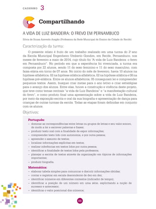 88
cade r n o 3
Compartilhando
A vida de Luiz Bandeira: o frevo em Pernambuco
Silvia de Sousa Azevedo Aragão (Professora da Rede Municipal de Ensino da Cidade do Recife)
Objetivos:
Português:
–	 dominar as correspondências entre letras ou grupos de letras e seu valor sonoro,
de modo a ler e escrever palavras e frases;
–	 produzir texto oral com a finalidade de expor informações;
–	 compreender texto lido com autonomia, e por outra pessoa;
–	 apreender o assunto de textos;
–	 localizar informações explícitas em textos;
–	 realizar inferências em textos lidos por outra pessoa;
–	 identificar a finalidade de textos lidos pela professora;
–	 planejar a escrita de textos através da organização em tópicos de informações
importantes;
–	 produzir biografia.
Matemática:
–	 elaborar tabela simples para comunicar e discutir informações obtidas;
–	 contar e registrar em escala descendente de dez em dez;
–	 identificar números em diferentes contextos (indicador de tempo);
–	 identificar a posição de um número em uma série, explicitando a noção de
sucessor e antecessor;
–	 identificar o valor posicional dos números;
Caracterização da turma:	
O presente relato é fruto de um trabalho realizado em uma turma do 2.o
ano
da Escola Municipal Engenheiro Umberto Gondim, em Recife, Pernambuco, nos
meses de fevereiro a maio de 2014, cujo título foi “A vida de Luiz Bandeira: o frevo
em Pernambuco”. No período em que a experiência foi vivenciada, a turma era
composta por 22 alunos, sendo 11 do sexo feminino e 11 do sexo masculino, com
faixa etária em torno de 07 anos. No início do mês de fevereiro, havia 10 alunos na
hipótese alfabética, 02 na hipótese silábica alfabética, 02 na hipótese silábica e 08 na
hipótese pré-silábica. Entre os alunos alfabéticos, 05 conseguiam ler e compreender
pequenos textos. Assim, busquei criar metas para o ano letivo e criar estratégias
para o avanço dos alunos. Entre elas, houve a construção e vivência deste projeto,
que teve como temas centrais “a vida de Luiz Bandeira” e “a manifestação cultural
do frevo”, e como produto final uma apresentação sobre a vida de Luiz Bandeira,
por meio da exposição escrita e oral da sua biografia e apresentação de dança para
crianças de outras turmas da escola. Todas as etapas foram definidas em conjunto
com os alunos.
 