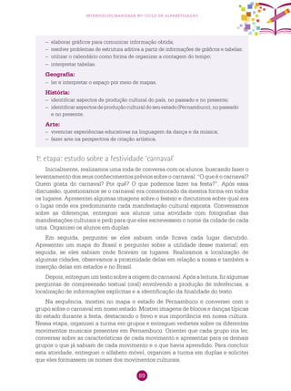 89
interdisciplinaridade no ciclo de alfabetização
1.a
etapa: estudo sobre a festividade ‘carnaval’
Inicialmente, realizamos uma roda de conversa com os alunos, buscando fazer o
levantamento dos seus conhecimentos prévios sobre o carnaval: “O que é o carnaval?
Quem gosta do carnaval? Por quê? O que podemos fazer na festa?”. Após essa
discussão, questionamos se o carnaval era comemorado da mesma forma em todos
os lugares. Apresentei algumas imagens sobre o festejo e discutimos sobre qual era
o lugar onde era predominante cada manifestação cultural exposta. Conversamos
sobre as diferenças, entreguei aos alunos uma atividade com fotografias das
manifestações culturais e pedi para que eles escrevessem o nome da cidade de cada
uma. Organizei os alunos em duplas.
Em seguida, perguntei se eles sabiam onde ficava cada lugar discutido.
Apresentei um mapa do Brasil e perguntei sobre a utilidade desse material; em
seguida, se eles sabiam onde ficavam os lugares. Realizamos a localização de
algumas cidades, observamos a proximidade delas em relação a nossa e também a
inserção delas em estados e no Brasil.
Depois,entregueiumtextosobreaorigemdocarnaval.Apósaleitura,fizalgumas
perguntas de compreensão textual (oral) envolvendo a produção de inferências, a
localização de informações explícitas e a identificação da finalidade do texto.
Na sequência, mostrei no mapa o estado de Pernambuco e conversei com o
grupo sobre o carnaval em nosso estado. Mostrei imagens de blocos e danças típicas
do estado durante a festa, destacando o frevo e sua importância em nossa cultura.
Nessa etapa, organizei a turma em grupos e entreguei verbetes sobre os diferentes
movimentos musicais presentes em Pernambuco. Orientei que cada grupo iria ler,
conversar sobre as características de cada movimento e apresentar para os demais
grupos o que já sabiam de cada movimento e o que havia aprendido. Para concluir
esta atividade, entreguei o alfabeto móvel, organizei a turma em duplas e solicitei
que eles formassem os nomes dos movimentos culturais.
–	 elaborar gráficos para comunicar informação obtida;
–	 resolver problemas de estrutura aditiva a partir de informações de gráficos e tabelas;
–	 utilizar o calendário como forma de organizar a contagem do tempo;
–	 interpretar tabelas.
Geografia:
–	 ler e interpretar o espaço por meio de mapas.
História:
–	 identificar aspectos de produção cultural do país, no passado e no presente;
–	 identificar aspectos de produção cultural do seu estado (Pernambuco), no passado
e no presente.
Arte:
–	 vivenciar experiências educativas na linguagem da dança e da música;
–	 fazer arte na perspectiva de criação artística.
 