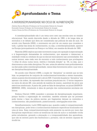 9
interdisciplinaridade no ciclo de alfabetização
Aprofundando o Tema
A interdisciplinaridade no Ciclo de Alfabetização
Adelma Barros-Mendes (Professora da Universidade Federal do Amapá)
Rosivaldo Gomes (Professor da Universidade Federal do Amapá)
Josenir Sousa da Silva ((Professora da Universidade Federal do Amapá)
A interdisciplinaridade não é um tema novo nem nas escolas nem no cenário
educacional. Vem sendo discutida desde a década de 1960, e de longa data se
reivindica e se debate que deva ser considerada nas práticas de sala de aula. De
acordo com Fazenda (2002), o movimento em prol de um ensino que considere o
todo, o global das áreas de conhecimento, ou seja, a interdisciplinaridade, aparece
na Europa (principalmente na França e na Itália), em meados da década de 1960.
Fazenda (2002) explica que esse movimento surgiu em oposição à especialização
e à fragmentação demasiadas do conhecimento, que separam e distanciam a
realidade vivida no cotidiano do que se discute teoricamente nas universidades. Em
outros termos, essa visão veio de encontro a todo conhecimento que privilegiava
“o olhar do aluno numa única, restrita e limitada direção” (p. 19), ou seja, que o
direcionava a uma visão disciplinar. Por isso, antes de adentrar mais profundamente
na discussão sobre interdisciplinaridade, vamos falar brevemente sobre o que vem a
ser disciplina/disciplinaridade.
De acordo com Chervel (1999), a noção de “disciplina” no sentido que se tem
hoje, na perspectiva de conjunto de conhecimentos/conteúdos a serem ensinados,
estava ausente dos dicionários até o século XIX. O sentido da palavra “disciplina” era
apenas o da ordem, da repressão das condutas prejudiciais etc. O termo reaparece
no início do século XX, com sentido de matéria de ensino, suscetível de servir aos
exercícios intelectuais. A partir daí, pode-se falar de disciplinas, no plural (BARROS-
MENDES, 2005), remetendo à ideia de partição dos conhecimentos escolares em
blocos.
Embora Chervel (1999) considere o processo de disciplinarização importante,
porque facilita a organização de conteúdos, também entende que tal processo
pode limitar o fazer da prática escolar, por fragmentar demais os conteúdos e
conhecimentos, não possibilitando, posteriormente, interligações entre eles.
Semelhantemente, Luck (1994) explica que, quando o saber é compartimentado
em disciplinas, pode levar a conhecimentos bastante específicos focalizados em
uma só área. Essa compartimentalização está presente na escola por meio das
disciplinas específicas e entre as temáticas da sala de aula e a realidade vivida
pelos estudantes, gerando a alienação e a irresponsabilidade dos aprendizes,
que não se sentem parte dos fenômenos e, portanto, não se sentem capazes de
mudá-los.
 
