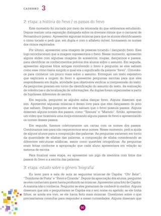 90
cade r n o 3
2.a
etapa: a história do frevo / os passos do frevo
Este momento foi iniciado por meio da retomada do que estávamos estudando.
Depois realizei uma exposição dialogada sobre os diversos ritmos que o carnaval de
Pernambuco possui. Apresentei algumas músicas para que os alunos identificassem
o ritmo tocado e pedi que, em dupla e com o alfabeto móvel, formassem os nomes
dos ritmos explorados.
Por último, apresentei uma imagem de pessoas tocando / dançando frevo. Eles
logo reconheceram que a imagem representava o frevo. Nesse momento, apresentei
alguns slides com algumas imagens de acessórios, roupas, dançarinos e passos,
para identificar os conhecimentos prévios dos alunos sobre o assunto. Em seguida,
apresentei algumas fotos antigas envolvendo o frevo e perguntei se eles sabiam
como esse ritmo havia surgido e qual era o significado da palavra “frevo”. Convidei-
os para conhecer um pouco mais sobre o assunto. Entreguei um texto expositivo
que explicava a origem do frevo e apresentei perguntas escritas para que eles
respondessem em dupla, atividade que objetivava verificar a compreensão do texto.
As perguntas giraram em torno da identificação do assunto do texto, da realização
de inferências e da localização de informações. As duplas foram organizadas a partir
de hipóteses diferentes de escrita.
Em seguida, perguntei se alguém sabia dançar frevo. Alguns disseram que
sim. Apresentei algumas músicas e deixei livre para que eles dançassem do jeito
que sabiam. Depois perguntei se eles sabiam que o frevo possuía passos. Alguns
disseram alguns nomes dos passos, como “Tesoura” e “Martelo”. Então, apresentei
um vídeo que mostrava uma moça ensinando alguns passos de frevo e apresentando
os nomes desses passos.
Em seguida, fizemos coletivamente um cartaz com os nomes dos passos.
Combinamos isso para não esquecermos seus nomes. Nesse momento, pedi a ajuda
de alguns alunos para a composição das palavras. As perguntas variavam em torno
da quantidade de sílabas das palavras, a composição de sílaba considerando as
diferentes estruturas silábicas, assim como questões ortográficas. As perguntas
eram feitas conforme a apropriação que cada aluno apresentava em relação ao
sistema de escrita.
Para finalizar essa etapa, eu apresentei um jogo da memória com fotos dos
passos do frevo e a escrita das palavras.
3.a
etapa: estudo sobre o gênero ‘biografia’
Eu levei para a sala de aula as seguintes músicas de Capiba: “Oh! Bela!”,
“Trombone de Prata” e “Frevo e Ciranda”. Depois da apreciação dos alunos, perguntei
se eles conheciam quem havia produzido as músicas. Apresentei uma foto de Capiba.
A maioria não o conhecia. Perguntei se eles gostariam de conhecê-lo melhor. Alguns
disseram que sim e perguntaram se Capiba era o seu nome ou apelido, se ele tinha
filhos, se ainda era vivo, se ele havia feito mais músicas. Questionei sobre o que
precisaríamos consultar para responder a essas curiosidades. Alguns disseram que
 