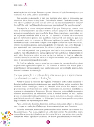 92
cade r n o 3
a realização das atividades. Esse cronograma foi construído de forma conjunta com
os alunos. Para tanto, usamos o calendário.
Em seguida, eu perguntei o que eles queriam saber sobre o compositor. As
perguntas feitas foram as seguintes: “Quando ele nasceu? Onde ele nasceu? Ele
teve filhos? Quantos? Quantos anos ele tem? Ele fez mais músicas? Ele se formou?
Em quê? Ele está vivo? Quando ele começou a fazer música? Ele também canta?”.
Em seguida, a turma foi organizada em 07 grupos. Cada grupo possuía uma
pasta e ficou responsável por um período da vida do compositor. Esse período foi
anotado em uma linha do tempo na ficha deles. Cada grupo ficou responsável por
ler biografias e notícias sobre a vida de Luiz Bandeira, e anotar na ficha aquilo
que era particular do período pelo qual ficou responsável. Vale destacar que cada
grupo era formado por crianças em diferentes hipóteses de escrita. Nesse período,
conversei com os alunos sobre a importância da participação de todos no trabalho,
orientei que quem já possuía autonomia para ler precisava ler para todos do grupo e
que, a partir daí, eles conversariam e decidiriam o que seria importante anotar.
Cada dia eu passava nos grupos para verificar as dificuldades enfrentadas,
auxiliava nas dificuldades que alguns apresentavam na leitura e compreensão do
texto, além de ajudar a refletir sobre a escrita dos tópicos. No final de cada aula,
também tínhamos o cuidado de retomar as perguntas feitas no início, para identificar
o que já havíamos conseguido responder.
No final de cada dia, os grupos precisavam apresentar para as demais equipes
o que haviam aprendido naquele dia. Eu chamava a atenção dos alunos para a
importância de alguns aspectos que auxiliavam nessa apresentação: postura, tom
de voz e clareza na apresentação.
5.a
etapa: produção e revisão da biografia; ensaio para a apresentação
e produção de acessórios e ilustrações
Antes de iniciar a produção da biografia, retomamos os trabalhos realizados e
discutimos alguns aspectos importantes para a produção dos textos: sequência dos
fatos em ordem cronológica, escrita no passado, entre outros. Em seguida, cada
grupo iniciou a produção dos seus textos. Nesse momento, retomei a finalidade da
produção e a importância de escrever de uma forma que os convidados pudessem
entender. No momento da revisão dos textos, a mesma reflexão foi feita. Alguns
gruposprecisaramrevisarmaisvezesdoqueoutros.Inicialmente,houveoenfoquena
qualidade da estrutura do texto e, por último, procurei enfocar a questão ortográfica
(regularidades) e a segmentação do texto.
Após a conclusão da escrita dos textos, os alunos começaram a fazer os desenhos
para compor as produções. Cada grupo ficou responsável por seus desenhos.
Sobre os acessórios, resolvemos produzir sombrinhas de frevo para usar no dia
da apresentação. Para tanto, explorei um texto instrucional. As sombrinhas foram
construídas a partir de dobraduras e a decoração foi feita com glitter, tinta guache,
lantejoulas, revista e palito de churrasco. Os alunos gostaram muito do resultado.
 