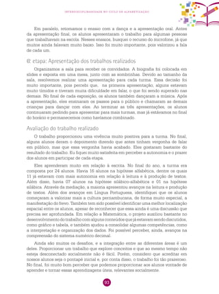 93
interdisciplinaridade no ciclo de alfabetização
Em paralelo, retomamos o ensaio com a dança e a apresentação oral. Antes
da apresentação final, os alunos apresentaram o trabalho para algumas pessoas
que trabalhavam na escola. Nesses ensaios, busquei o recurso do microfone, já que
muitos ainda falavam muito baixo. Isso foi muito importante, pois valorizou a fala
de cada um.
6.a
etapa: Apresentação dos trabalhos realizados
Organizamos a sala para receber os convidados. A biografia foi colocada em
slides e exposta em uma mesa, junto com as sombrinhas. Devido ao tamanho da
sala, resolvemos realizar uma apresentação para cada turma. Essa decisão foi
muito importante, pois percebi que, na primeira apresentação, alguns estavam
muito tímidos e tiveram muita dificuldade em falar, o que foi sendo superado nas
demais. No final de cada exposição, os alunos também dançaram a música. Após
a apresentação, eles ensinaram os passos para o público e chamaram as demais
crianças para dançar com eles. Ao terminar as três apresentações, os alunos
continuaram pedindo para apresentar para mais turmas, mas já estávamos no final
do horário e permanecemos como havíamos combinado.
Avaliação do trabalho realizado
O trabalho proporcionou uma vivência muito positiva para a turma. No final,
alguns alunos deram o depoimento dizendo que antes tinham vergonha de falar
em público, mas que essa vergonha havia acabado. Eles gostaram bastante do
resultado do trabalho. Eu fiquei muito satisfeita em perceber a autonomia e o prazer
dos alunos em participar de cada etapa.
Eles aprenderam muito em relação à escrita. No final do ano, a turma era
composta por 24 alunos. Havia 16 alunos na hipótese alfabética, dentre os quais
11 já estavam com mais autonomia em relação à leitura e à produção de textos.
Além disso, havia 07 alunos na hipótese silábico-alfabética e 01 na hipótese
silábica. Através da mediação, a maioria apresentou avanços na leitura e produção
de textos. Além dos avanços em Língua Portuguesa, identifiquei que os alunos
começaram a valorizar mais a cultura pernambucana, de forma muito especial, a
manifestação do frevo. Também tem sido possível identificar uma melhor localização
espacial entre os alunos, apesar de reconhecer que essa ainda é uma discussão que
precisa ser aprofundada. Em relação a Matemática, o projeto auxiliou bastante no
desenvolvimentodotrabalhocomalgunsconteúdosquejáestavamsendodiscutidos,
como gráfico e tabela, e também ajudou a consolidar algumas competências, como
a interpretação e organização dos dados. Foi possível perceber, ainda, avanços na
compreensão do sistema numérico decimal.
Ainda são muitos os desafios, e a integração entre as diferentes áreas é um
deles. Proporcionar um trabalho que explore conceitos e que ao mesmo tempo não
esteja desconectado socialmente não é fácil. Porém, considero que acreditar em
nossos alunos seja o pontapé inicial e, por conta disso, o trabalho foi tão prazeroso.
No final, foi muito bom perceber que podemos proporcionar aos alunos vontade de
aprender e tornar essas aprendizagens úteis, relevantes socialmente.
 