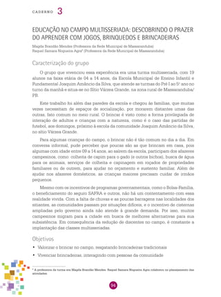 94
cade r n o 3
Educação no campo multisseriada: descobrindo o prazer
do aprender com jogos, brinquedos e brincadeiras
Magda Brandão Mendes (Professora da Rede Municipal de Massaranduba)
Raquel Samara Nogueira Agra8
(Professora da Rede Municipal de Massaranduba)
Caracterização do grupo
O grupo que vivenciou essa experiência era uma turma multisseriada, com 19
alunos na faixa etária de 04 a 14 anos, da Escola Municipal de Ensino Infantil e
Fundamental Joaquim Amâncio da Silva, que atende as turmas do Pré I ao 5.o
ano no
turno da manhã e situa-se no Sítio Várzea Grande, na zona rural de Massaranduba/
PB.
Este trabalho foi além das paredes da escola e chegou às famílias, que muitas
vezes necessitam de espaços de socialização, por morarem distantes umas das
outras, fato comum no meio rural. O brincar é visto como a forma privilegiada de
interação de adultos e crianças com a natureza, como é o caso das partidas de
futebol, aos domingos, próximo à escola da comunidade Joaquim Amâncio da Silva,
no sítio Várzea Grande.
Para algumas crianças do campo, o brincar não é tão comum no dia a dia. Em
conversa informal, pude perceber que poucas são as que brincam em casa, pois
algumas com idade entre 09 a 14 anos, ao saírem da escola, participam dos afazeres
campesinos, como: colheita de capim para o gado (e outros bichos), busca de água
para os animais, serviços de colheita e capinagem em roçados de propriedades
familiares ou de outrem, para ajudar no orçamento e sustento familiar. Além de
ajudar nos afazeres domésticos, as crianças maiores precisam cuidar de irmãos
pequenos.
Mesmo com os incentivos de programas governamentais, como o Bolsa-Família,
o beneficiamento do seguro SAFRA e outros, não há um contentamento com essa
realidade vivida. Com a falta de chuvas e as poucas barragens nas localidades dos
sitiantes, as comunidades passam por situações difíceis, e o incentivo de cisternas
ampliadas pelo governo ainda não atende à grande demanda. Por isso, muitos
campesinos migram para a cidade em busca de melhores alternativas para sua
subsistência. Em consequência da redução de discentes no campo, é constante a
implantação das classes multisseriadas.
Objetivos
	Valorizar o brincar no campo, resgatando brincadeiras tradicionais•	
	Vivenciar brincadeiras, interagindo com pessoas da comunidade•	
8
A professora da turma era Magda Brandão Mendes. Raquel Samara Nogueira Agra colaborou no planejamento das
atividades.
 
