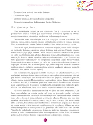 95
interdisciplinaridade no ciclo de alfabetização
	Compreender e produzir instruções de jogos•	
	Confeccionar jogos•	
	Conhecer a história de brincadeiras e brinquedos•	
	Compreender princípios do Sistema de Escrita Alfabética•	
Descrição da experiência
Essa experiência constou de um projeto em que a comunidade da escola
participou de oficinas lúdicas, que favoreceram a interação e o prazer de estar na
escola, aproximando estudantes, familiares e profissionais da escola.
As oficinas foram divididas por dias: dia dos jogos, dia dos brinquedos com
material sucata, dia da música, dia das brincadeiras populares e o dia da pintura.
Estudantes e demais pessoas da comunidade podiam participar das atividades.
No dia dos jogos, foram vivenciadas atividades de jogos, assim como situações
de confecção de jogos, a partir da leitura de textos instrucionais. Primeiro houve a
construção do jogo “pega varetas”. Antes de qualquer coisa, trabalhamos o gênero
do texto, sua finalidade, com a leitura das regras do jogo, identificação de suas cores,
pontuação de cada vareta, para que todos entendessem como jogar. Discutimos o
texto que iríamos trabalhar, que foi pesquisado na internet. Depois das discussões,
tratamos de reescrever as regras no caderno, para registro da aprendizagem, e
logo após partimos para a construção do jogo, com o seguinte material: vareta de
madeira, pincel e tintas de cores específicas a serem usadas na atividade (amarelo,
vermelho, azul, verde, marrom e preto).
Em outro momento, o jogo de damas foi construído por três alunos do 5.o
ano, que
conheciam as regras do jogo e proporcionaram a aprendizagem aos demais colegas,
por meio da construção com materiais de caixa de papelão, tampas de garrafas,
régua e caneta hidrocor. No momento da construção do jogo de damas, trabalhamos
o tamanho, a forma, o número de quadrados no tabuleiro. Aproveitamos o momento
para a aprendizagem de adição e multiplicação, com problemas elaborados pelos
alunos, com a finalidade de reconhecerem a matemática envolvida nos jogos.
O boliche com latas alfabéticas também fez parte da nossa experiência. Com
latas arrecadadas na própria escola, advindas da merenda escolar, pudemos
construir nosso boliche alfabético, usando tinta guache de diversas cores. Pintamos
cada lata e, depois de secar, colamos as letras do alfabeto. Fizemos uma bola com
papel de jornal velho. Em outro momento, depois de tudo pronto, com as turmas do
Pré I ao 5.o
ano, trabalhamos diversas formas de brincadeiras. Dependendo do nível
da turma, a cada jogada fizemos o empilhamento de, no máximo, 10 latas. As letras
derrubadas poderiam formar palavras ou, para cada letra derrubada, uma palavra.
Também foi trabalhado o número de letras das palavras formadas, o número de
sílabas, e foram propostas questões de desafio para cada turma. Além de listas de
palavras, trabalhamos frases e pequenos textos no decorrer da semana.
 
