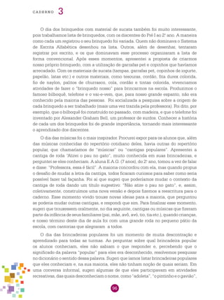 96
cade r n o 3
O dia dos brinquedos com material de sucata também foi muito interessante,
pois trabalhamos lista de brinquedos, com os discentes do Pré I ao 2.o
ano. A maneira
como cada um registrou o seu brinquedo foi variada. Quem não dominava o Sistema
de Escrita Alfabética desenhou na lista. Outros, além de desenhar, tentaram
registrar por escrito, e os que dominavam esse processo organizaram a lista de
forma convencional. Após esses momentos, apresentei a proposta de criarmos
nosso próprio brinquedo, com a utilização de garrafas pet e copinhos que havíamos
arrecadado. Com os materiais de sucata (tampas, garrafas pet, copinhos de iogurte,
papelão, latas etc.) e outros materiais, como tesouras, cordão, fita durex colorida,
fio de naylon, palitos de churrasco, cola, cordão e tintas colorida, vivenciamos
atividades de fazer o “brinquedo nosso” para brincarmos na escola. Produzimos o
famoso bilboquê, telefone e o vai-e-vem, que, para nosso grande espanto, não era
conhecido pela maioria das pessoas. Foi socializada a pesquisa sobre a origem de
cada brinquedo a ser trabalhado (mais uma vez trazida pela professora). Foi dito, por
exemplo, que o bilboquê foi construído no passado, com madeira, e que o telefone foi
inventado por Alexander Graham Bell, um professor de surdos. Conhecer a história
de cada um dos brinquedos foi de grande importância, tornando mais interessante
o aprendizado dos discentes.
O dia das músicas foi o mais inspirador. Procurei expor para os alunos que, além
das músicas conhecidas do repertório cotidiano deles, havia outras do repertório
popular, que chamaríamos de “músicas” ou “cantigas populares”. Apresentei a
cantiga de roda “Atirei o pau no gato”, muito conhecida em suas brincadeiras, e
perguntei se eles conheciam. A aluna E.A.G. (7 anos), do 2.o
ano, tomou a vez de falar
e disse: “Professora, essa é fácil”. A maioria concordou com ela, mas quando propus
o desafio de mudar a letra da cantiga, todos ficaram curiosos para saber como seria
possível fazer tal façanha. Foi aí que sugeri que poderíamos mudar o contexto da
cantiga de roda dando um título sugestivo: “Não atire o pau no gato”, e, assim,
coletivamente, construímos uma nova versão e depois fizemos a reescritura para o
caderno. Esse momento vivido trouxe novas ideias para a maioria, que perguntou
se poderia mudar outras cantigas, e respondi que sim. Para finalizar esse momento,
sugeri que trouxessem oralmente, no dia seguinte, cantigas ou músicas que fizeram
parte da infância de seus familiares (pai, mãe, avô, avó, tio, tia etc.), quando crianças,
e nosso término deste dia de aula foi com uma grande roda no pequeno pátio da
escola, com cantorias que alegraram a todos.
O dia das brincadeiras populares foi um momento de muita descontração e
aprendizado para todas as turmas. Ao perguntar sobre qual brincadeira popular
os alunos conheciam, eles não sabiam o que responder e, percebendo que o
significado da palavra “popular” para eles era desconhecido, resolvemos pesquisar
no dicionário o sentido dessa palavra. Sugeri que íamos listar brincadeiras populares
que eles conheciam e, na sua maioria, eles não tinham noção de quais seriam. Em
uma conversa informal, sugeri algumas de que eles participavam em atividades
recreativas, das quais desconheciam o nome, como “adoleta”, “o pintinho e o gavião”,
 