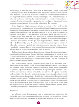 97
interdisciplinaridade no ciclo de alfabetização
“cadê o grilo?” e, seguida desta, “pula corda” e “amarelinha”. Outras brincadeiras
foram surgindo enquanto fazíamos a listagem. Após isso, fomos brincar de algumas
delas. Ao voltar à sala de aula, retomamos a lista e discutimos sobre as que eles mais
tinham gostado na sua vivência, e assim partimos para outra etapa de correção da
listagem, analisando cada uma das palavras quanto ao número de letras, sílabas e
ortografia. Dando continuidade, organizamos em papel pardo algumas adivinhas,
parlendas e rimas fatiadas, já conhecidas pela maioria das crianças.
O dia da pintura foi proporcionado a todas as turmas do Pré I ao 5.o
ano. Foi
um momento de puro prazer, pois no muro lateral da escola pudemos expor nossa
criatividade. Para preparar o acesso a essa vivência, tivemos o privilégio de ter um pai
dispostoanosajudar,fazendoacapinagemdalateraldaescola,paraquepudéssemos
expressar a arte da pintura. Cada discente sugeriu uma figura, que, de acordo com
o próprio projeto, eles poderiam criar. As figuras de brinquedos representadas no
local, como carrinhos, bola, avião, pião, pipa, flores etc. também deram espaço para
a natureza. Uma criança sugeriu que também pintássemos a árvore, símbolo da
cidade de Massaranduba/PB. A árvore “massaranduba”, que originou o nome da
cidade, foi desenhada e pintada por todos os discentes, momento este de alegria
e satisfação, vistas no olhar de cada criança. Em outro momento, socializamos em
sala a criação de um texto coletivo sobre “o dia da pintura”.
Enfim, através dessas oficinas desenvolvemos práticas de leitura e escrita para
aprendizagem do Sistema de Escrita Alfabética, na elaboração de regras de jogos
e construção de listas de brinquedo, brincadeiras, frases e pequenos textos, como
também a elaboração das músicas e adivinhas fatiadas e, com isso, chegamos ao
objetivo proposto do nosso projeto.
Para finalizar essas oficinas, preparamos uma mostra das atividades para a
comunidade escolar Várzea Grande, no próprio ambiente escolar, com a participação
dos discentes e seus familiares. Nesse dia, decoramos toda a escola para receber
as pessoas, expusemos fotos dos momentos de aprendizagem ocorridos, como
também expusemos as músicas trabalhadas nas oficinas. Os jogos e brinquedos
confeccionados pelos discentes também fizeram parte da decoração e da exposição,
e alguns discentes se dispuseram a detalhar aos visitantes como foi confeccionado
cadajogo,cadabrinquedo.Alémdisso,tambémhouvedemonstraçãodebrincadeiras,
com a participação de alguns pais que, com suas histórias orais, abrilhantaram nossa
exposição. Com satisfação, eles recordaram seus raros momentos de brincadeiras
ocorridos na infância, dando depoimentos ricos de suas lembranças, fazendo, assim,
a aproximação do presente com o passado que viveram.
Avaliação
As oficinas foram desenvolvidas para o enriquecimento construtivo dos
educandos, para que pudessem ampliar seu repertório de brincadeiras e jogos,
podendo, assim, melhorar o processo de alfabetização das crianças do campo.
 