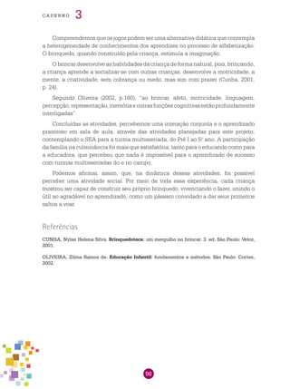 98
cade r n o 3
Compreendemos que os jogos podem ser uma alternativa didática que contempla
a heterogeneidade de conhecimentos dos aprendizes no processo de alfabetização.
O brinquedo, quando construído pela criança, estimula a imaginação.
O brincar desenvolve as habilidades da criança de forma natural, pois, brincando,
a criança aprende a socializar-se com outras crianças, desenvolve a motricidade, a
mente, a criatividade, sem cobrança ou medo, mas sim com prazer (Cunha, 2001,
p. 24).
Segundo Oliveira (2002, p.160), “ao brincar, afeto, motricidade, linguagem,
percepção,representação,memóriaeoutrasfunçõescognitivasestãoprofundamente
interligadas”.
Concluídas as atividades, percebemos uma interação conjunta e o aprendizado
prazeroso em sala de aula, através das atividades planejadas para este projeto,
contemplando o SEA para a turma multisseriada, do Pré I ao 5.o
ano. A participação
da família na culminância foi mais que satisfatória, tanto para o educando como para
a educadora, que percebeu que nada é impossível para o aprendizado de sucesso
com turmas multisseriadas do e no campo.
Podemos afirmar, assim, que, na dinâmica dessas atividades, foi possível
perceber uma atividade social. Por meio de toda essa experiência, cada criança
mostrou ser capaz de construir seu próprio brinquedo, vivenciando o fazer, unindo o
útil ao agradável no aprendizado, como um pássaro convidado a dar seus primeiros
saltos a voar.
Referências
CUNHA, Nylse Helena Silva. Brinquedoteca: um mergulho no brincar. 3. ed. São Paulo: Vetor,
2001.
OLIVEIRA, Zilma Ramos de. Educação Infantil: fundamentos e métodos. São Paulo: Cortez,
2002.
 