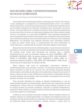 99
interdisciplinaridade no ciclo de alfabetização
Mais reflexões sobre a interdisciplinaridade
no Ciclo de Alfabetização
Telma Ferraz Leal (Professora da Universidade Federal de Pernambuco)
A discussão sobre interdisciplinaridade na educação não é recente. No entanto,
o fazer pedagógico na perspectiva da interdisciplinaridade ainda é um desafio.
Algum tempo atrás, as tentativas interdisciplinares caracterizavam experiências em
que atividades justapostas de diferentes disciplinas eram vivenciadas, sem haver,
de fato, uma articulação entre os saberes envolvidos. Eram frequentes experiências
em que se escolhia um tema e se realizavam atividades que tinham alguma relação
com ele. Por exemplo, se o tema fosse ALIMENTO, eram realizadas atividades de
escrita de palavras relacionadas à alimentação, para contemplar Língua Portuguesa;
eram resolvidos problemas cujos enunciados falavam de alimentos, para contemplar
Matemática; era elaborada uma pirâmide alimentar, para contemplar Ciências;
e assim por diante. Desse modo, os conhecimentos não eram mobilizados ou
construídos para a compreensão de questões relevantes ligadas à alimentação.
Essas primeiras tentativas foram problematizadas e outras formas de abordar os
conteúdos curriculares na perspectiva da interdisciplinaridade foram desenvolvidas.
No contexto atual, temos visto discussões que apontam para o trabalho
interdisciplinar por meio de atividades variadas de leitura (JOLIBERT, 1994;
KLEIMAN e MORAES, 2009); de projetos didáticos (LEITE, 1998; BRANDÃO,
SELVA E COUTINHO, 2006; NERY, 2007; BARBOSA E HORN, 2008); de
sequências didáticas (ZABALA, 1998; NERY, 2007; BROUSSEAU, 1996); dentre
outras formas de organização do trabalho escolar.
Neste Caderno, esse tema foi aprofundado, buscando-se defender a
interdisciplinaridade como princípio curricular. Os principais argumentos para tal
defesa consistem na ideia de um currículo vivo, que favoreça situações escolares
referenciadas e articuladas às situações vivenciadas pelas crianças fora da escola. É
tendo a clareza de que na vida mobilizamos conhecimentos e habilidades diversos,
de modo integrado, para interagir e agir na sociedade, que propomos que na escola
também se busque tal articulação.
Outro princípio defendido em relação ao trabalho interdisciplinar é o de um
ensino problematizador. As crianças podem, desde muito cedo, desenvolver atitudes
investigativas, críticas. Para tal, os professores podem planejar situações em que
as crianças tenham que resolver problemas, responder a questões desafiadoras e
relevantes. Nesse contexto, os conhecimentos oriundos dos diferentes componentes
curriculares podem ser mobilizados.
A defesa de uma sociedade mais justa, solidária, fraterna também justifica um
trabalho centrado na interdisciplinaridade. As análises dos problemas sociais, das
injustiças, dos preconceitos podem ser realizadas com base em informações geradas
em diferentes esferas sociais (jornalística, religiosa, artística...), assim como na
Nos Cadernos de
Formação da unidade
6 do PNAIC 2013,
há aprofundamento
de discussões sobre
organização do
trabalho escolar,
sobretudo projetos e
sequências didáticas.
 