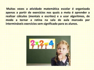 Muitas vezes a atividade matemática escolar é organizada
apenas a partir de exercícios nos quais a meta é aprender a
realizar cálculos (mentais e escritos) e a usar algoritmos, de
modo a tornar a rotina na sala de aula marcada por
intermináveis exercícios sem significado para os alunos.
 