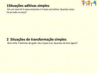 1Situações aditivas simples
Em um vaso há 5 rosas amarelas e 3 rosas vermelhas. Quantas rosas
há ao todo no vaso?
2 Situações de transformação simples
Zeca tinha 7 bolinhas de gude. Deu 3 para Luís. Quantas ele tem agora?
 