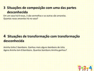 3 Situações de composição com uma das partes
desconhecida
Em um vaso há 8 rosas, 3 são vermelhas e as outras são amarelas.
Quantas rosas amarelas há no vaso?
4 Situações de transformação com transformação
desconhecida
Aninha tinha 5 bombons. Ganhou mais alguns bombons de Júlia.
Agora Aninha tem 8 bombons. Quantos bombons Aninha ganhou?
 