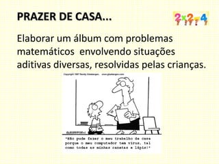Elaborar um álbum com problemas
matemáticos envolvendo situações
aditivas diversas, resolvidas pelas crianças.
PRAZER DE CASA...
 