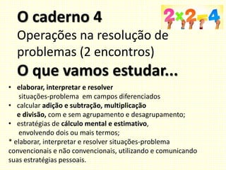 O caderno 4
Operações na resolução de
problemas (2 encontros)
O que vamos estudar...
• elaborar, interpretar e resolver
situações-problema em campos diferenciados
• calcular adição e subtração, multiplicação
e divisão, com e sem agrupamento e desagrupamento;
• estratégias de cálculo mental e estimativo,
envolvendo dois ou mais termos;
* elaborar, interpretar e resolver situações-problema
convencionais e não convencionais, utilizando e comunicando
suas estratégias pessoais.
 