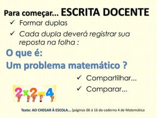 Para começar... ESCRITA DOCENTE
 Formar duplas
 Cada dupla deverá registrar sua
reposta na folha :
O que é:
Um problema matemático ?
 Compartilhar...
 Comparar...
Texto: AO CHEGAR À ESCOLA... (páginas 06 à 16 do caderno 4 de Matemática
 