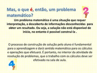 Mas, o que é, então, um problema
matemático?
Um problema matemático é uma situação que requer
interpretação, a descoberta de informações desconhecidas para
obter um resultado. Ou seja, a solução não está disponível de
início, no entanto é possível construí-la .
O processo de construção de solução pelo aluno é fundamental
para a aprendizagem e dará sentido matemático para os cálculos
e operações que efetuará. É portanto, no interior da atividade de
resolução de problemas, que o trabalho com os cálculos deve ser
efetivado na sala de aula.
 