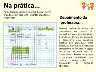 Na prática...
Procuro realizar o ensino da
matemática, na medida do
possível, de forma interdisciplinar.
Delimito um tema a ser abordado
e desenvolvo uma sequência
didática que contemple entre
outras, a área da matemática, não
esquecendo no entanto, o objeto
de estudo de cada área do
conhecimento. Percebo assim, que
os estudantes estabelecem uma
melhor compreensão e
assimilação do conteúdo
abordado.
Para a festa do pijama Viviane fez 4 caixas com 9
brigadeiros em cada uma . Quantos brigadeiros
viviane fez? Depoimento da
professora...
 