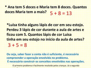 * Ana tem 5 doces e Maria tem 8 doces. Quantos
doces Maria tem a mais? 5 + 8 = 13
*Luísa tinha alguns lápis de cor em seu estojo.
Perdeu 3 lápis de cor durante a aula de artes e
ficou com 5. Quantos lápis de cor Luisa
tinha em seu estojo no início da aula de artes?
3 + 5 = 8
Ou seja, saber fazer a conta não é suficiente, é necessário
compreender a operação envolvida no problema.
É necessário construir os conceitos envolvidos nas operações.
O primeiro problema é facilmente resolvido pelas crianças. Já o segundo
 