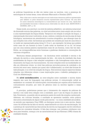 10
cade r n o 5
as práticas linguísticas se dão em textos orais ou escritos, com a presença de
semiologias de outras áreas, como afirmam Marcuschi e Dionísio (2007):
Nem a fala nem a escrita restringem-se aos tradicionais elementos gráficos representados
pelo alfabeto ou pelos elementos sonoros representados pelos fonemas. Há uma série
de outros elementos semiológicos ou multimidiáticos que entram em cena, dando-lhes
peculiaridades funcionais e textuais pouco observadas em sala de aula. (MARCUSCHI e
DIONÍSIO, 2007, p. 10)
Desse modo, se a escrita é, no nível do sistema alfabético, um sistema notacional
da dimensão sonora das palavras, no nível sociodiscursivo mais amplo não se reduz
a uma representação da língua falada. Tampouco em relação à notação da língua, a
representação dos sons é suficiente, já que, embora o sistema de escrita seja de base
fonológica, escrevemos em atendimento à norma ortográfica, que abrange mais do
que relações com a fala: há fonemas que podem ser notados por mais de uma letra (o
/u/ pode ser representado pelas letras U, O ou L, por exemplo); há letras que podem
notar mais de um fonema (a letra C pode notar os fonemas /s/ ou /k/; há letras
que em uma mesma palavra representam mais de um fonema, como /ks/ em táxi).
Enfim, as correspondências entre fonemas e grafemas obedecem a convenções de
natureza ortográfica.
Nenhuma dessas perspectivas – da dicotomia entre oralidade e escrita e da
redução da escrita a uma representação da fala – dá conta da realidade das duas
modalidades da língua e das relações complexas e não homogêneas entre elas no
dinamismo da língua em funcionamento. As inter-relações entre as modalidades se
dão em diferentes níveis: no nível das práticas sociodiscursivas de oralidade e de
escrita (em seus usos, mesmo por quem não é alfabetizado); no nível das formas de
textualização; e no nível da notação da língua. Discutiremos alguns aspectos dessas
relações nos diferentes níveis e suas implicações para o trabalho pedagógico no
Ciclo de Alfabetização.
No nível sociodiscursivo, as inter-relações entre oralidade e escrita dizem
respeito aos usos da linguagem nas práticas sociais. A comunicação verbal se
estabelece no contexto de interlocuções concretizadas por sujeitos sócio-históricos
culturalmente situados, por meio de gêneros orais ou escritos ligados a essas
práticas.
A princípio, poderíamos pensar que o letramento diz respeito às práticas de
escrita e em nada teria relação com a oralidade, que é uso da língua no plano da
fala. Entretanto, a questão não se apresenta assim de modo tão simples e polarizado.
Ademais, em culturas letradas, a oralidade se apresenta também como prática
discursiva atravessada de algum modo pela escrita – ou como oralidade secundária,
no sentido que expressou Ong (1998), ao distinguir povos com e sem escrita. Assim
como há influências da fala na escrita, especialmente no início da escolarização, há
a presença de características discursivas da escrita na linguagem oral de indivíduos
inseridos em contextos letrados. A fala das crianças, nos contatos cotidianos com
seus pais letrados, começa a ter as características do que Kleiman (1995) chama de
oralidade letrada.
 