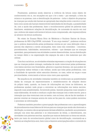100
cade r n o 5
Finalmente, podemos ainda observar a vivência da leitura como objeto de
conhecimento em si, em situações em que o ler o texto – por exemplo, a letra da
música e os poemas, com a identificação de palavras – tinha o objetivo de propiciar
às crianças que ainda não haviam se apropriado das relações entre o escrito e o oral,
bem como ainda não haviam desenvolvido habilidades de decifração, a possibilidade
de, com a ajuda das professoras, fazer o reconhecimento global de palavras mais
familiares, estabelecer relações de decodificação, de conversão do escrito em oral
que, embora não sejam suficientes à leitura como compreensão, são imprescindíveis
ao alcance da leitura autônoma.
No relato de Suzana Maria Brito de Medeiros e Rutilene Santos de Souza,
professoras do NEI-CAp/UFRN, intitulado “E era onça mesmo!”, podemos verificar
que a prática desenvolvida pelas professoras orienta-se por uma definição clara e
precisa dos objetivos a serem alcançados, bem como dos conteúdos – conceitos,
procedimentos, habilidades, sentimentos, valores – que desejam que as crianças
aprendam, para pensarem nas atividades a serem desenvolvidas, na sua distribuição
no tempo diário e na organização dos espaços da sala e dos materiais que irão
utilizar.
Com foco na leitura, as atividades relatadas expressam a criação de situações em
que as crianças podem interagir, mediadas de modo intencional pelas professoras,
com textos escritos com finalidades, gêneros e suportes diversos, em que podem ler
e interpretar textos verbais e não verbais, ainda que lidos pelas professoras, com
a finalidade de aprender sobre assuntos diversos, no caso, sobre as onças e suas
peculiaridades, vivenciando a leitura como meio para aprender.
Na sequência de atividades relatadas também se evidenciam as possibilidades
dadas às crianças de experimentarem o estabelecimento de relações dentro
do próprio texto, quando, na busca de informações em livros na biblioteca, as
professoras ajudam cada grupo a encontrar as informações nos textos escritos,
segundo suas possibilidades, fornecendo pistas, fazendo perguntas mais simples e
mais elaboradas, de modo a conduzir a ação das crianças com o texto escrito, pois a
interação que elas vivenciam com os textos, com os livros, não se faz de imediato: é
preciso orientar as crianças acerca de como se faz para ler, como podem encontrar
e processar as informações.
Podemos também perceber a preocupação das professoras com a aprendizagem
de procedimentos mais básicos de leitura para as crianças que ainda não dominam a
decifração,oumesmonãoseapropriaramdabasealfabética,ajudando-asaprestarem
atenção nos sons das palavras e os relacionarem às letras, a identificarem, em
atividades com palavras escritas, aquelas que mais se destacam no tema em estudo,
tanto por meio do reconhecimento global como de decodificação, orientando-as a
fazeremasrelaçõesletra-som,bemcomoafazeremantecipaçõessobreoconteúdodo
 