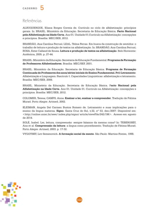 102
cade r n o 5
Referências
ALBUQUERQUE, Eliana Borges Correia de. Currículo no ciclo de alfabetização: princípios
gerais. In: BRASIL. Ministério da Educação. Secretaria de Educação Básica. Pacto Nacional
pela Alfabetização na Idade Certa. Ano 01. Unidade 01.Currículo na Alfabetização: concepções
e princípios. Brasília: MEC/SEB, 2012.
BRANDÃO, Ana Carolina Perrusi; LEAL, Telma Ferraz. Em busca da construção de sentidos: o
trabalho de leitura e produção de textos na alfabetização. In: BRANDÃO, Ana Carolina Perrusi;
ROSA, Ester Calland de Sousa. Leitura e produção de textos na alfabetização. Belo Horizonte:
Autêntica, 2005. p. 27-44.
BRASIL.MinistériodaEducação.SecretariadeEducaçãoFundamental.Programade Formação
de Professores Alfabetizadores. Brasília: MEC/SEF, 2001.
BRASIL. Ministério da Educação. Secretaria de Educação Básica. Programa de Formação
Continuada de Professores dos anos/séries iniciais do Ensino Fundamental. Pró-Letramento:
Alfabetização e Linguagem. Fascículo 1. Capacidades Linguísticas: alfabetização e letramento.
Brasília: MEC/SEB, 2008.
BRASIL. Ministério da Educação. Secretaria de Educação Básica. Pacto Nacional pela
Alfabetização na Idade Certa. Ano 01. Unidade 01. Currículo na Alfabetização: concepções e
princípios. Brasília: MEC/SEB, 2012.
COLOMER, Teresa; CAMPS, Anna. Ensinar a ler, ensinar a compreender. Tradução de Fátima
Murad. Porto Alegre: Artmed, 2002.
KLEIMAN, Angela Del Carmen Bustos Romero de. Letramento e suas implicações para o
ensino da língua materna. Signo. Santa Cruz do Sul, v.32, nº 53, dez./2007. Disponível em:
<http://online.unisc.br/seer/ index.php/signo/ article/viewFile/242/196>. Acesso em: agosto
de 2014.
SOLÉ, Isabel. Ler, leitura, compreensão: sempre falamos da mesma coisa? In: TEBEROSKY,
Ana et al. Compreensão da leitura: a língua como procedimento. Tradução de Fátima Murad.
Porto Alegre: Artmed, 2003. p. 17-32.
VYGOTSKY, Lev Semenovich. A formação social da mente. São Paulo: Martins Fontes, 1998.
 