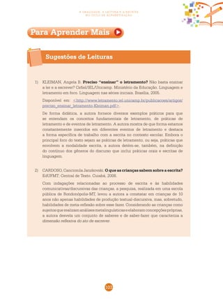 103
a oralidade, a leitura e a escrita
no ciclo de alfabetização
Sugestões de Leituras
Para Aprender Mais
1)	 KLEIMAN, Angela B. Preciso “ensinar” o letramento? Não basta ensinar
a ler e a escrever? Cefiel/IEL/Unicamp. Ministério da Educação. Linguagem e
letramento em foco. Linguagem nas séries iniciais. Brasília, 2005.
	 Disponível em: <http://www.letramento.iel.unicamp.br/publicacoes/artigos/
preciso_ensinar_letramento-Kleiman.pdf>.
	 De forma didática, a autora fornece diversos exemplos práticos para que
se entendam os conceitos fundamentais de letramento, de práticas de
letramento e de eventos de letramento. A autora mostra de que forma estamos
constantemente inseridos em diferentes eventos de letramento e destaca
a forma específica de trabalho com a escrita no contexto escolar. Embora o
principal foco do texto sejam as práticas de letramento, ou seja, práticas que
envolvem a modalidade escrita, a autora detém-se, também, na definição
do contínuo dos gêneros do discurso que inclui práticas orais e escritas de
linguagem.
2)	 CARDOSO, Cancionila Janzkovski. O que as crianças sabem sobre a escrita?
EdUFMT; Central de Texto. Cuiabá, 2008.
	 Com indagações relacionadas ao processo de escrita e às habilidades
comunicativas/discursivas das crianças, a pesquisa, realizada em uma escola
pública de Rondonópolis-MT, levou a autora a constatar em crianças de 10
anos não apenas habilidades de produção textual-discursiva, mas, sobretudo,
habilidades de meta-reflexão sobre esse fazer. Considerando as crianças como
sujeitosquerealizamanálisesmetalinguísticaseelaboramconcepçõespróprias,
a autora desvela um conjunto de saberes e de saber-fazer que caracteriza a
dimensão reflexiva do ato de escrever.
 