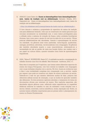 104
cade r n o 5
3)	 ARAUJO, Liane Castro de. Quem os desmafagafizar bom desmafagafizador 	
será, 	 textos da tradição oral na alfabetização. Salvador: Edufba, 2011.
Disponível em: Quem os desmafagafizar bom desmafagafizador será, textos da
tradição oral na alfabetização.
	 <http://pt.slideshare.net/Licaraujo/textos-da-tradio-oral-na-	alfabetização>.
	 O livro discute e enfatiza a propriedade do repertório de textos da tradição
oral para alfabetizar letrando, visto que se constituem em textos genuínos que
circulam socialmente na modalidade oral, e como textos privilegiados para
a reflexão sobre o sistema de notação da língua, sobre unidades fonológicas
diversas, bem como para o ajuste do oral que se sabe de cor ao escrito. Várias
práticas alfabetizadoras são abordadas, visando à aprendizagem da escrita
via oralidade, via gêneros orais como parlendas, trava-línguas, quadrinhas,
cantigas, provérbios, adivinhas, via brincadeiras com a linguagem. Os gêneros
são também abordados quanto a suas características, enfatizando-se a
necessidade de não se perder de vista sua função lúdica, seu caráter oral e
seu papel na cultura lúdica, quando tomados como fonte de aprendizagens
linguísticas.
4)	 LEAL, Telma F., RODRIGUES, Siane G.C. A oralidade na escola: a investigação do
trabalho docente como foco de reflexão. Belo Horizonte : Autêntica, 2012, v.1.
	 Esta obra é composta por 9 capítulos, que tratam sobre diferentes aspectos do
ensino da Língua Portuguesa, com foco central no trabalho com linguagem
oral e suas múltiplas relações com a escrita. No livro, busca-se evidenciar que
a fala é uma modalidade complexa (em comparação com a escrita), regida
por regras e que pode se constituir em objeto de ensino autônomo na escola.
Defende-se a tese de que existem diferentes modos de falar, próprios das
diferentes esferas sociais de interação, e que os modos de aprender também
são diferentes. Os dois primeiros capítulos abordam o tratamento do tema em
documentos oficiais que orientam tal ensino. Nos capítulos seguintes, são
abordados alguns gêneros orais, refletindo sobre experiências ou sugestões
didáticas relativas ao trabalho no eixo da oralidade e suas relações com a
escrita: debate, entrevista, notícia radiofônica, lenda, exposição oral. Enfim, os
autores trazem reflexões importantes para se pensar sobre o planejamento do
ensino no Ensino Fundamental.
 