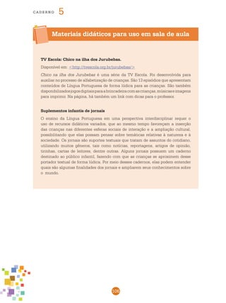 106
cade r n o 5
Materiais didáticos para uso em sala de aula
TV Escola: Chico na ilha dos Jurubebas.
Disponível em: <http://tvescola.org.br/jurubebas/>
Chico na ilha dos Jurubebas é uma série da TV Escola. Foi desenvolvida para
auxiliar no processo de alfabetização de crianças. São 13 episódios que apresentam
conteúdos de Língua Portuguesa de forma lúdica para as crianças. São também
disponibilizadosjogosdigitaisparaabrincadeiracomascrianças,músicaseimagens
para imprimir. Na página, há também um link com dicas para o professor.
Suplementos infantis de jornais
O ensino da Língua Portuguesa em uma perspectiva interdisciplinar requer o
uso de recursos didáticos variados, que ao mesmo tempo favoreçam a inserção
das crianças nas diferentes esferas sociais de interação e a ampliação cultural,
possibilitando que elas possam pensar sobre temáticas relativas à natureza e à
sociedade. Os jornais são suportes textuais que tratam de assuntos do cotidiano,
utilizando muitos gêneros, tais como notícias, reportagens, artigos de opinião,
tirinhas, cartas de leitores, dentre outras. Alguns jornais possuem um caderno
destinado ao público infantil, fazendo com que as crianças se aproximem desse
portador textual de forma lúdica. Por meio desses cadernos, elas podem entender
quais são algumas finalidades dos jornais e ampliarem seus conhecimentos sobre
o mundo.
 