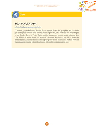 107
a oralidade, a leitura e a escrita
no ciclo de alfabetização
Site
Palavra cantada
<http://palavracantada.com.br/>
O site do grupo Palavra Cantada é um espaço divertido, que pode ser utilizado
por crianças e adultos para assistir vídeo clipes do Coral formado por 50 crianças
e por Sandra Peres e Paulo Tatit, assistir trechos de shows, ouvir músicas dos
CDs do grupo, ler as letras das músicas cantadas pelo grupo, ver fotos, aprender
brincadeiras. As pesquisas realizadas pelo grupo sobre músicas da cultura popular
culminam em muitas possibilidades de interação estimuladas no site.
 