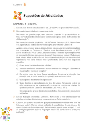 108
cade r n o 5
Sugestões de Atividades
Momento 1 (4 horas)
1.	 Leitura para deleite: uma musica de um CD ou DVD do grupo Palavra Cantada.
2.	 Retomada das atividades do encontro anterior.
	 Discussão, em grande grupo, com base nas questões do grupo relativas ao
texto 6 (“Trabalhando com mídias e tecnologias digitais como instrumentos de
alfabetização”).
	 Discussão, em grande grupo, das conclusões que tiveram a partir das análises
dos jogos virtuais e obras de literatura digital propostas no Caderno 4
	 Análise, em pequenos grupos, dos relatos de experiência vivenciados com base
nas orientações do Caderno 4: “Escolher uma das obras recebidas do MEC
(livros do PNBE ou PNLD Obras Complementares) e elaborar algumas propostas
de exploração literária para serem desenvolvidas com sua turma”. Cada grupo
deve refletir sobre as experiências dos componentes do grupo e escolher uma
experiência para uma análise mais aprofundada, com base nas seguintes
questões:
a)	 Quais obras literárias foram escolhidas?
b)	 As obras escolhidas favorecem a fruição estética das crianças? Despertam a
imaginação e suscitam emoções?
c) 	 Os modos como as obras foram trabalhadas favoreceu a interação das
crianças com as obras e despertou o desejo pela leitura do livro?
d) 	 Que aspectos da obra foram explorados?
e) 	 Quais direitos de aprendizagem da área de Língua Portuguesa podem ter
sido contemplados na experiência? (consultar os quadros de direitos de
aprendizagem dos Cadernos da unidade 1, do pnaic 2013).
	 Exposição pelos grupos dos relatos escolhidos. Discussão sobre as análises
realizadas.
3.	 Leitura da Seção “Iniciando a Conversa” do Caderno 5, com reflexões sobre as
relações entre tais objetivos e os contemplados no Caderno anterior.
4.	 Exibição, no quadro, de questões que precisarão ser respondidas com base na
leitura do texto 1: Ouvir a leitura oralizada de uma história é uma situação de
aprendizagem da linguagem oral, da linguagem escrita ou de ambas? O que
as crianças aprendem sobre a linguagem escrita ao ouvir histórias lidas pelo
professor?
 