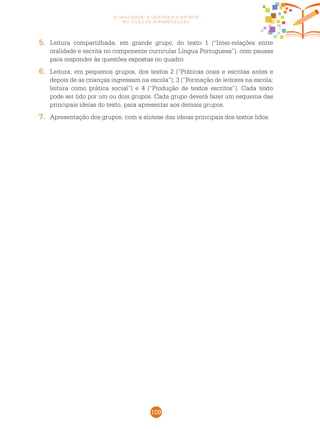 109
a oralidade, a leitura e a escrita
no ciclo de alfabetização
5.	 Leitura compartilhada, em grande grupo, do texto 1 (“Inter-relações entre
oralidade e escrita no componente curricular Língua Portuguesa”), com pausas
para responder às questões expostas no quadro.
6.	 Leitura, em pequenos grupos, dos textos 2 (“Práticas orais e escritas antes e
depois de as crianças ingressam na escola”), 3 (“Formação de leitores na escola:
leitura como prática social”) e 4 (“Produção de textos escritos”). Cada texto
pode ser lido por um ou dois grupos. Cada grupo deverá fazer um esquema das
principais ideias do texto, para apresentar aos demais grupos.
7.	 Apresentação dos grupos, com a síntese das ideias principais dos textos lidos.
 