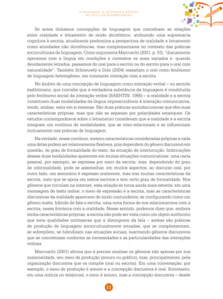 11
a oralidade, a leitura e a escrita
no ciclo de alfabetização
Se antes tínhamos concepções de linguagem que concebiam as relações
entre oralidade e letramento de modo dicotômico, atribuindo uma supremacia
cognitiva à escrita, atualmente predomina a perspectiva de oralidade e letramento
como atividades não dicotômicas, mas complementares no contexto das práticas
socioculturais de linguagem. Como argumenta Marcuschi (2001, p. 10), “diariamente
operamos com a língua em condições e contextos os mais variados e, quando
devidamente letrados, passamos do oral para o escrito ou do escrito para o oral com
naturalidade”. Também Schneuwly e Dolz (2004) ressaltam o oral como fenômeno
de linguagem heterogêneo, em constante interação com a escrita.
No âmbito de uma concepção de linguagem como interação verbal – no sentido
bakhtiniano, que concebe que a verdadeira substância da linguagem é constituída
pelo fenômeno social da interação verbal (BAKHTIN, 1986) – a oralidade e a escrita
constituem duas modalidades da língua imprescindíveis à interação comunicativa,
tendo, ambas, valor em si mesmas. São duas práticas sociodiscursivas que têm suas
características próprias, mas que não se separam por polaridades estanques. Os
estudos contemporâneos sobre o letramento consideram que a oralidade e a escrita
integram um contínuo de modalidades, que se inter-relacionam e se influenciam
mutuamente nas práticas de linguagem.
Na verdade, nesse contínuo, mesmo características consideradas próprias a cada
umadelaspodemserrelativamente flexíveis,poisdependemdogênerodiscursivoem
questão, do grau de formalidade do texto, da situação de interlocução. Imbricações
dessas duas modalidades aparecem em muitas situações comunicativas: uma carta
pessoal, por exemplo, se expressa por meio da escrita, mas, dependendo do grau
de informalidade, pode se assemelhar, em muitos aspectos, ao discurso oral; por
outro lado, um seminário é expresso oralmente, mas traz muitas características da
escrita, visto que se apoia em textos escritos e tem certo grau de formalidade. Nos
gêneros que circulam na internet, essa relação se torna ainda mais estreita: em uma
mensagem de texto online, o meio de expressão é a escrita, mas as características
discursivas da oralidade aparecem de modo contundente, se configurando como um
gênero misto, híbrido de fala e escrita, uma nova forma de nos relacionarmos com a
escrita, nessa fronteira com a oralidade. Nesse sentido, podemos dizer que, embora
tenha características próprias, a escrita não pode ser vista como um objeto autônomo
que teria qualidades intrínsecas que a distinguem da fala – ambas são práticas
de produção de linguagem socioculturalmente situadas, que se complementam,
se sobrepõem, se hibridizam nas situações sociais, suscitando gêneros discursivos
que se concretizam conforme as necessidades e as particularidades das interações
verbais.
Marcuschi (2001) afirma que é preciso analisar os gêneros não apenas por sua
materialidade, seu meio de produção (sonoro ou gráfico), mas, principalmente, pela
organização discursiva que os compõe (oral ou escrita). Em uma conversação, por
exemplo, o meio de produção é sonoro e a concepção discursiva é oral. Entretanto,
em uma notícia no telejornal, o meio é sonoro, mas a concepção discursiva – desde
 