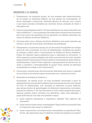 110
cade r n o 5
Momento 2 (4 horas)
1.	 Planejamento, em pequenos grupos, de uma proposta para desenvolvimento
de um projeto ou sequência didática, em que possam ser contemplados, de
forma interligada e sequencial, diferentes gêneros do discurso oral e escrito
e que sejam inseridas atividades que envolvam leitura, produção de textos e
linguagem oral.
2.	 Leitura compartilhada do texto 5 (“Por que defendemos um ensino sistemático da
escrita alfabética?”), com pausas para discussão sobre os argumentos levantados
pelo autor acerca da importância de ser garantido um trabalho sistemático de
ensino do Sistema de Escrita Alfabética.
3.	 Conversa sobre como o Sistema de Escrita Alfabética vem sendo ensinado nas
escolas e quais são as principais dificuldades dos professores.
4.	 Planejamento, em pequenos grupos, de um documento de sugestões aos colegas
acerca de como contemplar, no Ciclo de Alfabetização, atividades que ajudem
as crianças a refletir sobre o funcionamento do Sistema de Escrita Alfabética.
Podem ser definidos alguns parâmetros para a elaboração do documento: 1)
Como organizar o tempo pedagógico de modo a que esse eixo de ensino também
seja priorizado? Como tal eixo de ensino pode ser contemplado de modo reflexivo,
problematizador e lúdico? Como organizar os agrupamentos em sala de aula, de
modo a considerar a heterogeneidade do grupo? Como atender às diferentes
necessidades em relação a tal conhecimento?
5.	 Leitura para o grande grupo dos documentos elaborados pelo grupo e sugestão
de que todos os documentos sejam socializados com o restante da turma.
6.	 Retomada de atividade do Caderno 4
	 Socialização, em grande grupo, de duas atividades vivenciadas a partir do
planejamento de uma sequência didática para uma semana de aula com crianças
do Ciclo de Alfabetização, com utilização de diferentes recursos didáticos,
para atingir direitos de aprendizagem de diferentes componentes curriculares,
proposto no Caderno 4. Por meio de sorteio ou outro critério sugerido pelo grupo,
algumas pessoas podem socializar sua experiência. Após cada exposição, o
grupo pode discutir com base nas questões a seguir:
a)	 Quais objetivos permearam a experiência relatada? Tais objetivos são
relevantes?
b)	 Quais eixos de ensino foram contemplados? Algum deles foi priorizado? Isso
foi importante para atingir os objetivos?
c) 	 Quais componentes curriculares foram contemplados na experiência? Eles,
de fato, são importantes para os objetivos centrais da sequência ou projeto?
 