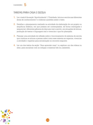 112
cade r n o 5
Tarefas para casa e escola
1.	 Ler o texto 6 da seção “Aprofundando” (“Oralidade, leitura e escrita nas diferentes
áreas de conhecimento”) e elaborar questões sobre o texto.
2.	 Detalhar o planejamento realizado na atividade de elaboração de um projeto ou
sequência didática, em que possam ser contemplados, de forma interligada e
sequencial, diferentes gêneros do discurso oral e escrito, em situações de leitura,
produção de textos e linguagem oral e vivenciar o que for planejado.
3.	 Planejar uma atividade de reflexão sobre o funcionamento do sistema de escrita
que conduza os alunos a pensar sobre como esse sistema se organiza, vivenciar
a atividade e registrar para socialização no encontro seguinte.
4.	 Ler um dos textos da seção “Para aprender mais” ou explorar um dos vídeos ou
sites, para socializar com os colegas o material lido (ou assistido).
 
