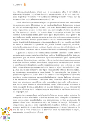 12
cade r n o 5
que não seja uma notícia de última hora – é escrita, já que a fala é, na verdade, a
oralização da escrita: o jornalista lê o texto no teleprompter. Já um texto oral, cujo
meio de produção foi sonoro, pode também ser editado por escrito, como no caso de
uma entrevista publicada em uma revista ou jornal.
Assim,asduasmodalidadesdalínguaeosgênerosdiscursivosoraiseescritosora
se aproximam, ora se diferenciam por um contínuo tipológico, distanciando-se mais
ou menos dos modelos prototípicos da escrita e da fala. Esses modelos seriam gêneros
mais propriamente orais ou escritos, como uma conversação cotidiana, no extremo
da fala, e um artigo científico, no extremo da escrita – com organização discursiva
escrita e materialidade gráfica. Entre esses polos de gêneros do oral e gêneros da
escrita haveria, então, aqueles que se organizam discursivamente nesse contínuo,
segundo a maior ou a menor proximidade de uma ou outra modalidade. Em certos
casos, fica até difícil distinguir se o discurso produzido deve ser considerado falado
ou escrito. É nesse sentido que se fala em gêneros híbridos. Rojo (2006), inclusive,
ampliando essa perspectiva do contínuo, chama a atenção para o hibridismo que é
constitutivo da linguagem escrita, relativizando ainda mais essas polaridades.
Equaissãoasimplicaçõesdessasinter-relaçõesentreoralidadeeescrita,nonível
sociodiscursivo, para o trabalho pedagógico no Ciclo de Alfabetização? Se é preciso
reconhecer que, na escola, o ensino se organiza inicialmente pelas regularidades
dos gêneros discursivos orais e escritos – já que os alunos precisam compreender
suas características estáveis, ampliando a competência metagenérica que permite
o reconhecimento dos gêneros usados nas práticas sociais – não podemos, por outro
lado, perder de vista que essa estabilidade é relativa. Como define Bakhtin (2003,
p. 262), os gêneros discursivos são “tipos relativamente estáveis de enunciados”,
na tensão entre regularidade e instabilidade. Do mesmo modo, nas práticas de
letramento organizadas na sala de aula, no trabalho tanto com gêneros orais quanto
escritos, é preciso considerar que as modalidades oral e escrita da língua interagem
e se influenciam mutuamente. Nem uma visão polarizada dessas modalidades,
nem uma abordagem espontânea e não planejada da expressão oral na escola –
que muitas vezes se reduz à informalidade do uso da fala cotidiana – satisfazem a
uma concepção de ensino com base em gêneros discursivos: apenas expressar-se
oralmente não caracteriza pedagogicamente a atividade de uso formal ou informal
da linguagem oral.
Assim, na organização do trabalho pedagógico, os alunos podem participar de
situações variadas envolvendo diferentes gêneros orais, planejadas considerando
suas experiências e possibilidades, seus conhecimentos prévios, a adequação do
gênero à faixa etária, dentre outros aspectos. Mesmo na contação de histórias e
em pequenas exposições orais, preparadas com a ajuda do professor, eles já podem
começar a refletir sobre as diferentes exigências postas por situações distintas de
uso do oral, e sobre semelhanças e diferenças entre as modalidades da língua,
perpassadas pelos diferentes gêneros.
 